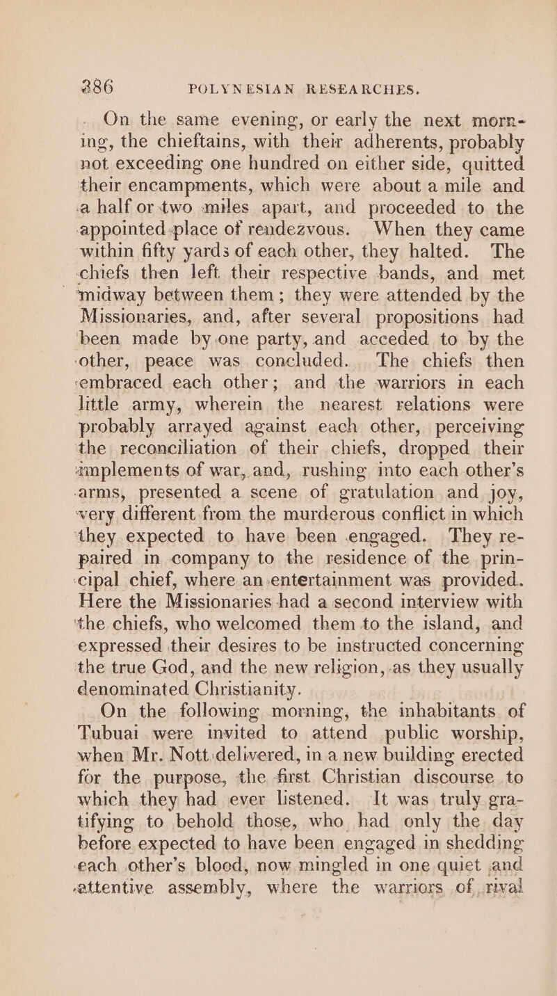 On the same evening, or early the next morn- ing, the chieftains, with their adherents, probably not exceeding one hundred on either side, quitted their encampments, which were about a mile and a half ortwo miles apart, and proceeded to the appointed place of rendezvous. When they came within fifty yards of each other, they halted. The chiefs then left their respective bands, and met - ‘midway between them; they were attended by the Missionaries, and, after several propositions had been made by one party, and acceded to by the ‘other, peace was concluded. The chiefs then ‘embraced each other; and the warriors in each little army, wherein the nearest relations were probably arrayed against each other, perceiving the reconciliation of their chiefs, dropped their amplements of war, and, rushing into each other’s arms, presented a scene of gratulation and joy, very different from the murderous conflict in which they expected to have been engaged. They re- paired in company to the residence of the prin- -cipal chief, where an-entertainment was provided. Here the Missionaries had a second interview with ‘the chiefs, who welcomed them to the island, and expressed their desires to be instructed concerning the true God, and the new religion, .as they usually denominated Christianity. On the following morning, the imhabitants of ‘Tubuai were invited to attend public worship, when Mr. Nott:delivered, ina new building erected for the purpose, the first. Christian discourse. to which they had ever listened. It was. truly. gra- tifying to behold those, who had only the day before expected to have been engaged in shedding each other’s blood, now mingled in one quiet .and rattentive assembly, where the warriors of rival