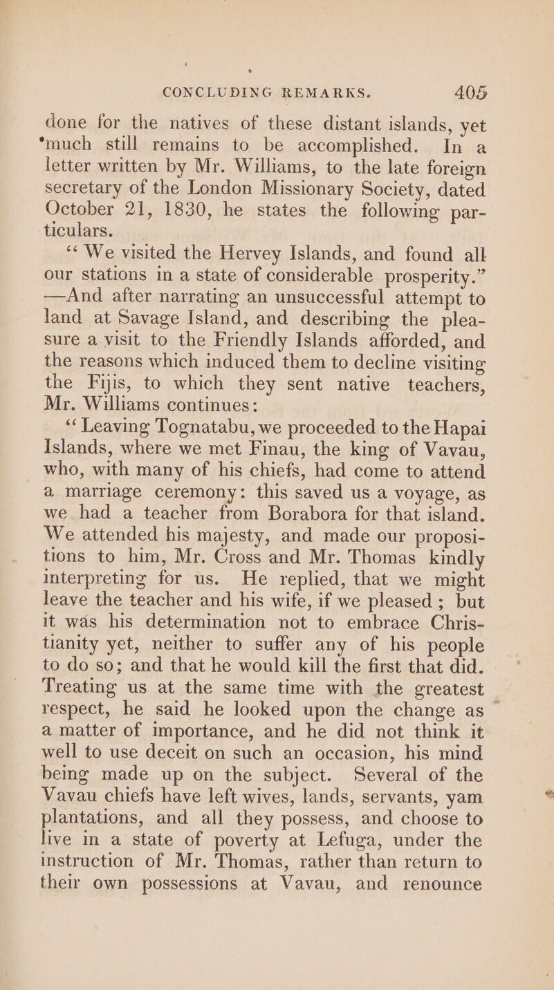 done for the natives of these distant islands, yet ‘much still remains to be accomplished. In a letter written by Mr. Williams, to the late foreign secretary of the London Missionary Society, dated October 21, 1830, he states the following par- ticulars. ‘* We visited the Hervey Islands, and found alk our stations in a state of considerable prosperity.” —And after narrating an unsuccessful attempt to land at Savage Island, and describing the plea- sure a visit to the Friendly Islands afforded, and the reasons which induced them to decline visiting the Fijis, to which they sent native teachers, Mr. Williams continues: ‘‘ Leaving Tognatabu, we proceeded to the Hapai Islands, where we met Finau, the king of Vavau, who, with many of his chiefs, had come to attend a marriage ceremony: this saved us a voyage, as we. had a teacher from Borabora for that island. We attended his majesty, and made our proposi- tions to him, Mr. Cross and Mr. Thomas kindly interpreting for us. He replied, that we might leave the teacher and his wife, if we pleased ; but it was his determination not to embrace Chris- tianity yet, neither to suffer any of his people to do so; and that he would kill the first that did. Treating us at the same time with the greatest respect, he said he looked upon the change as © a matter of importance, and he did not think it well to use deceit on such an occasion, his mind being made up on the subject. Several of the Vavau chiefs have left wives, lands, servants, yam plantations, and all they possess, and choose to live in a state of poverty at Lefuga, under the instruction of Mr. Thomas, rather than return to their own possessions at Vavau, and renounce