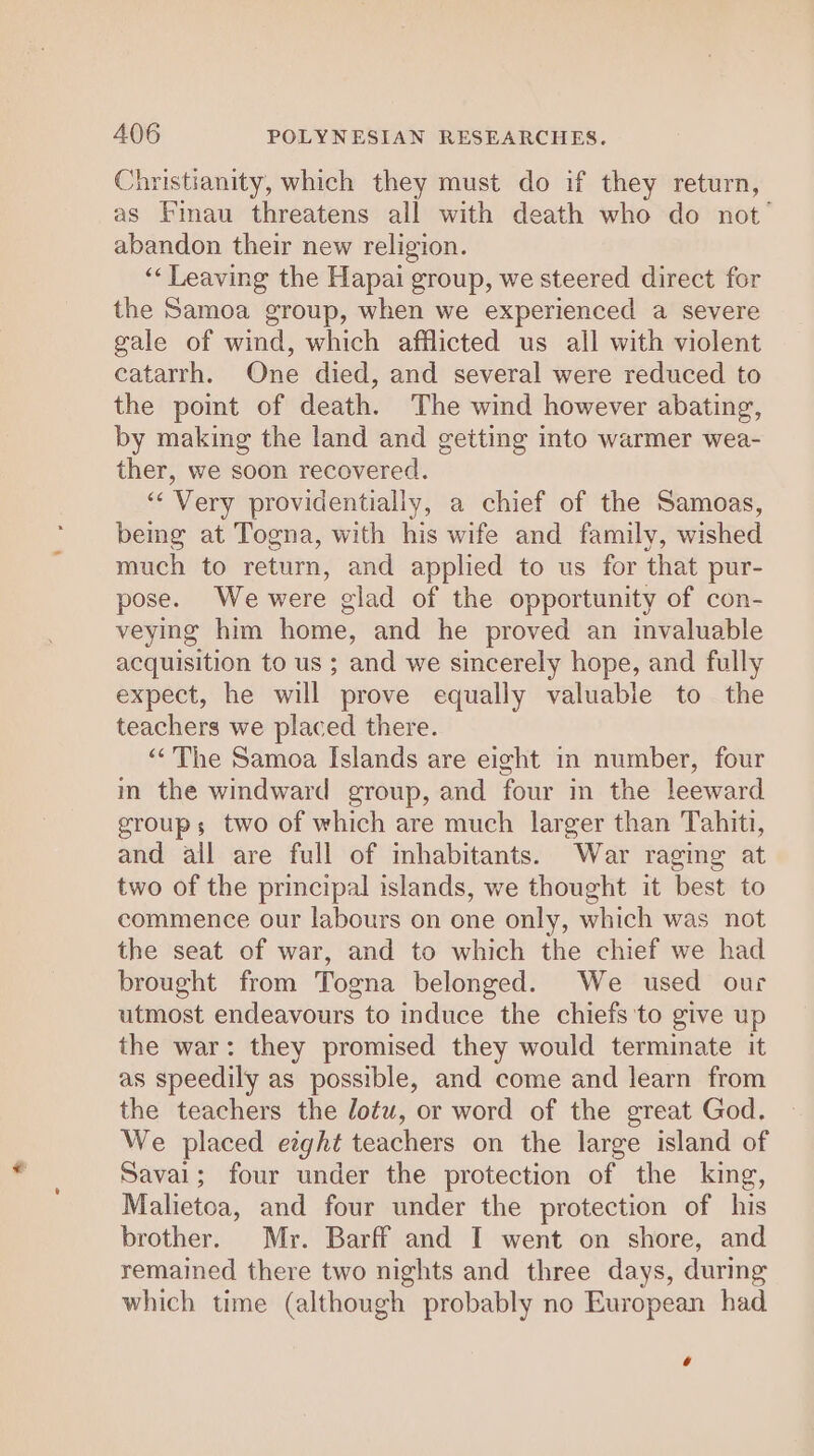 Christianity, which they must do if they return, as Fimau threatens all with death who do not’ abandon their new religion. ‘Leaving the Hapai group, we steered direct for the Samoa group, when we experienced a severe gale of wind, which afflicted us all with violent catarrh. One died, and several were reduced to the point of death. The wind however abating, by making the land and getting into warmer wea- ther, we soon recovered. “‘ Very providentially, a chief of the Samoas, being at Togna, with his wife and family, wished much to return, and applied to us for that pur- pose. We were glad of the opportunity of con- veying him home, and he proved an invaluable acquisition to us ; and we sincerely hope, and fully expect, he will prove equally valuable to the teachers we placed there. “&lt;The Samoa Islands are eight in number, four in the windward group, and four in the leeward groups two of which are much larger than Tahiti, and all are full of mhabitants. War raging at two of the principal islands, we thought it best to commence our labours on one only, which was not the seat of war, and to which the chief we had brought from Togna belonged. We used our utmost endeavours to induce the chiefs to give up the war: they promised they would terminate it as speedily as possible, and come and learn from the teachers the Jotu, or word of the great God. We placed ezght teachers on the large island of Savai; four under the protection of the king, Malietoa, and four under the protection of his brother. Mr. Barff and I went on shore, and remained there two nights and three days, during which time (although probably no European had 6