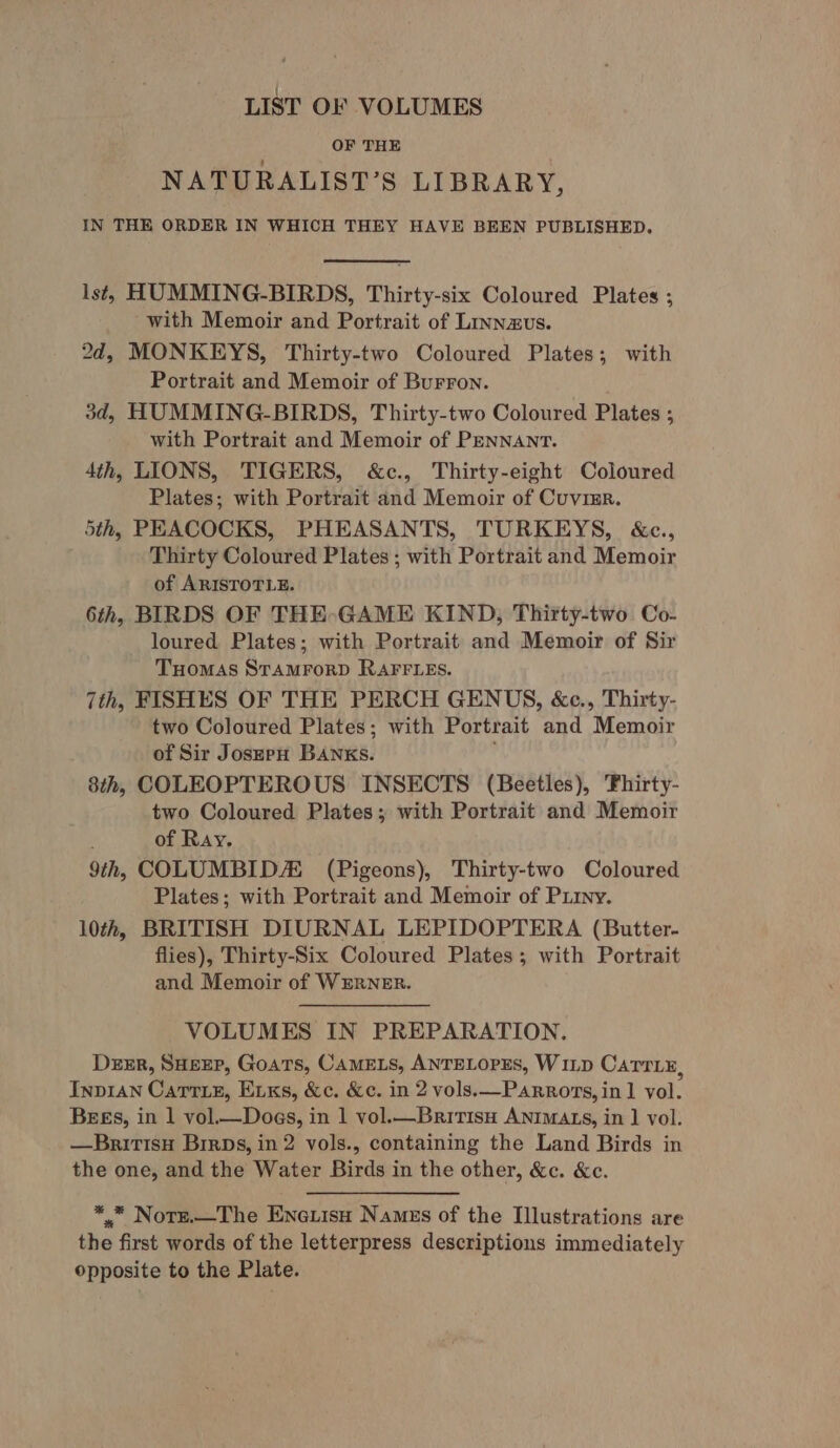 LIST OF VOLUMES OF THE NATURALIST’S LIBRARY, IN THE ORDER IN WHICH THEY HAVE BEEN PUBLISHED. lst, HUMMING-BIRDS, Thirty-six Coloured Plates ; ~with Memoir and Portrait of Linnzvs. 2d, MONKEYS, Thirty-two Coloured Plates; with Portrait and Memoir of Burron. 3d, HUMMING-BIRDS, Thirty-two Coloured Plates ; with Portrait and Memoir of PENNANT. 4th, LIONS, TIGERS, &amp;c., Thirty-eight Coloured Plates; with Portrait and Memoir of Cuvimr. 5th, PEACOCKS, PHEASANTS, TURKEYS, &amp;c., Thirty Coloured Plates ; with Portrait and Memoir of ARISTOTLE. 6th, BIRDS OF THE GAME KIND, Thirty-two Co- loured Plates; with Portrait and Memoir of Sir Tuomas STAMFORD RAFFLES. 7th, FISHES OF THE PERCH GENUS, &amp;c., Thirty- two Coloured Plates; with Portrait and Memoir of Sir Joszpu BANKS. 8th, COLEOPTEROUS INSECTS (Beetles), 'Fhirty- two Coloured Plates; with Portrait and Memoir of Ray. 9th, COLUMBID (Pigeons), Thirty-two Coloured Plates; with Portrait and Memoir of Piryy. 10th, BRITISH DIURNAL LEPIDOPTERA (Butter- flies), Thirty-Six Coloured Plates; with Portrait and Memoir of WERNER. VOLUMES IN PREPARATION. Derr, Sueer, Goats, CAMELS, ANTELOPES, Winp Carry, Inpvian Carrie, E1xs, &amp;c. &amp;c. in 2 vols.—Parrors, in 1 vol. Bees, in 1 vol.—Does, in 1 vol.—BritisH ANIMAzs, in ] vol. —Britisyu Birps, in 2 vols., containing the Land Birds in the one, and the Water Birds in the other, &amp;c. &amp;c. ** Norzr.—The Eneuisu Namus of the Illustrations are the first words of the letterpress descriptions immediately opposite to the Plate.