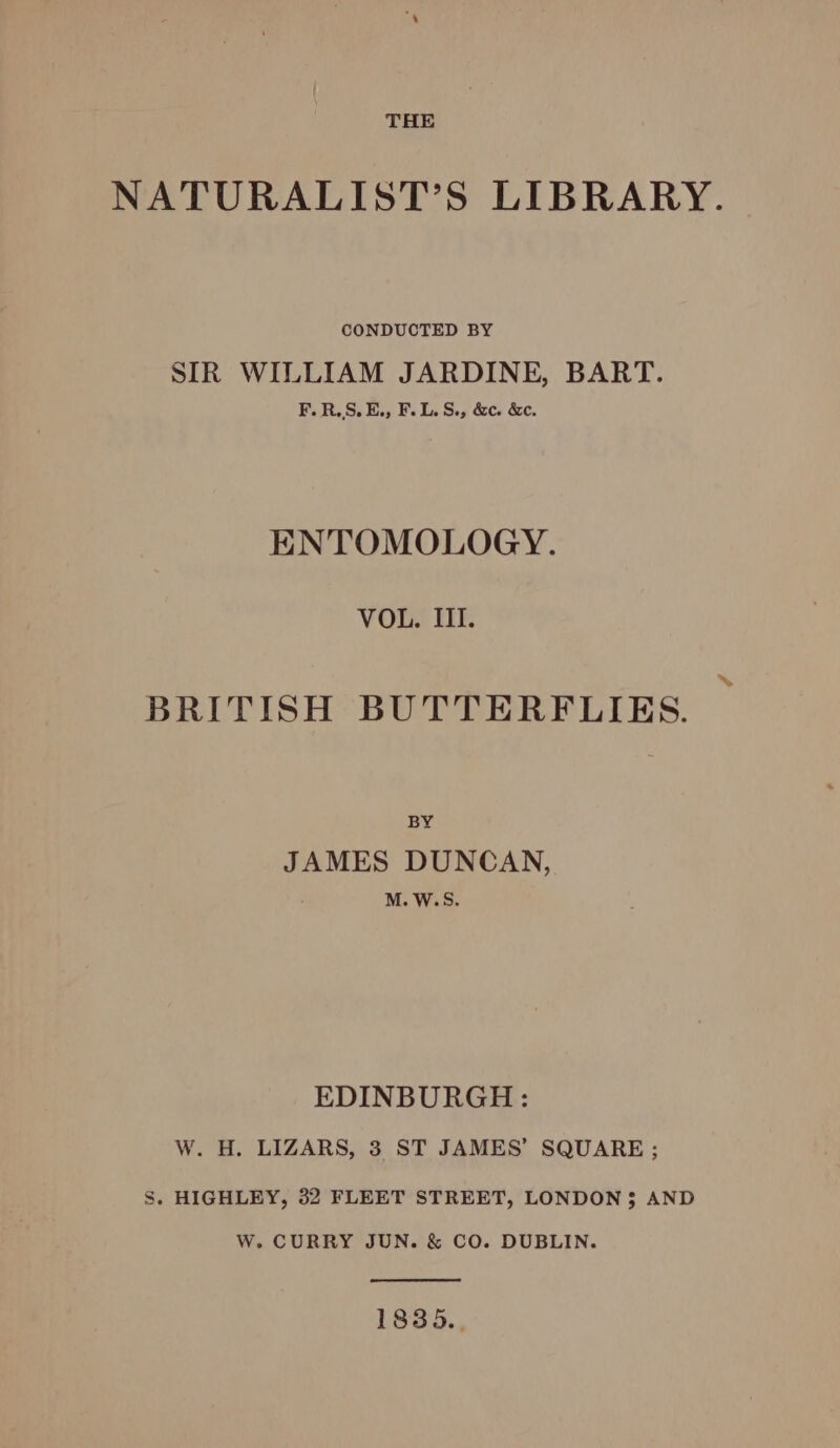 NATURALIST’S LIBRARY. CONDUCTED BY SIR WILLIAM JARDINE, BART. F.R.S.E., F.L.S., &amp;c. &amp;c. ENTOMOLOGY. VOL. III. BRITISH BUTTERFLIES. BY JAMES DUNCAN, M. W. Sy EDINBURGH: W. H. LIZARS, 3 ST JAMES’ SQUARE ; S. HIGHLEY, 32 FLEET STREET, LONDON $ AND W. CURRY JUN. &amp; CO. DUBLIN. 1835.