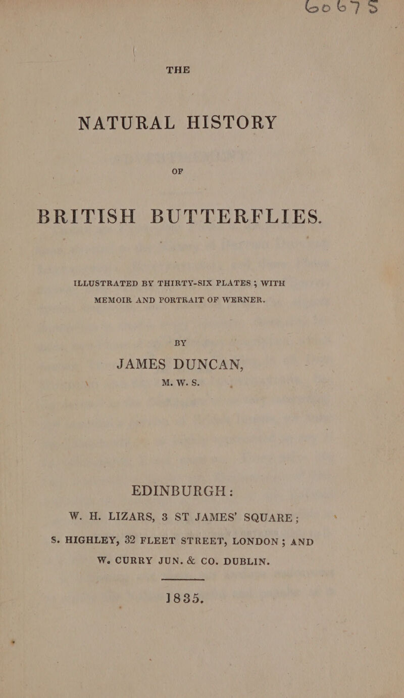 boo b a THE NATURAL HISTORY OF BRITISH BUTTERFLIES. ILLUSTRATED BY THIRTY-SIX PLATES 5 WITH MEMOIR AND PORTRAIT OF WERNER, BY JAMES DUNCAN, \ M. W. S. EDINBURGH: W. H. LIZARS, 3 ST JAMES’ SQUARE; : S. HIGHLEY, 32 FLEET STREET, LONDON 3; AND W. CURRY JUN. &amp; CO. DUBLIN. 1835,