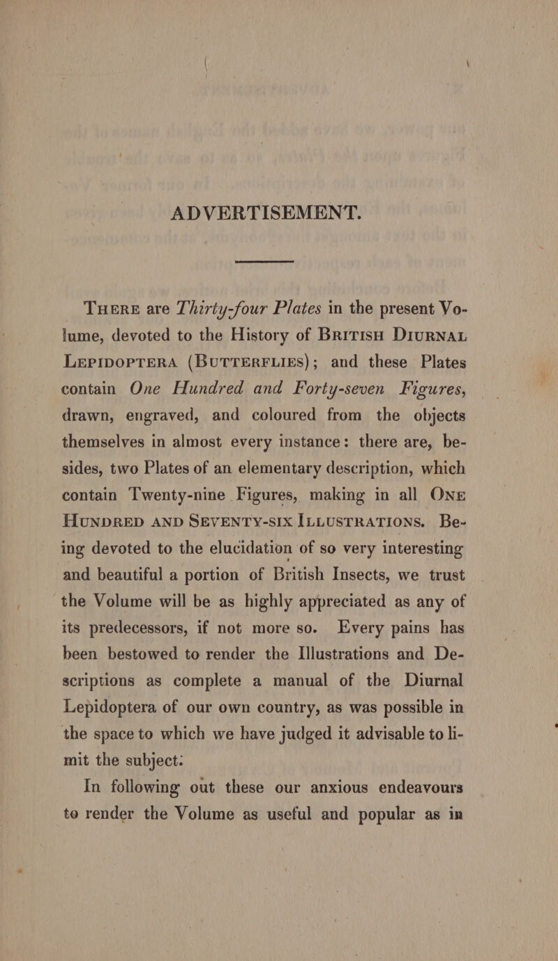 ADVERTISEMENT. THERE are Thirty-four Plates in the present Vo- lume, devoted to the History of British DiurNAL LepIpopTEeRA (BUTTERFLIES); and these Plates contain One Hundred and Forty-seven Figures, drawn, engraved, and coloured from the objects themselves in almost every instance: there are, be- sides, two Plates of an elementary description, which contain Twenty-nine Figures, making in all Ons HUNDRED AND SEVENTY-SIX ILLUSTRATIONS. Be- ing devoted to the elucidation of so very interesting and beautiful a portion of British Insects, we trust the Volume will be as highly appreciated as any of its predecessors, if not more so. Every pains has been bestowed to render the Illustrations and De- scriptions as complete a manual of the Diurnal Lepidoptera of our own country, as was possible in the space to which we have judged it advisable to li- mit the subject: In following out these our anxious endeavours to render the Volume as useful and popular as in