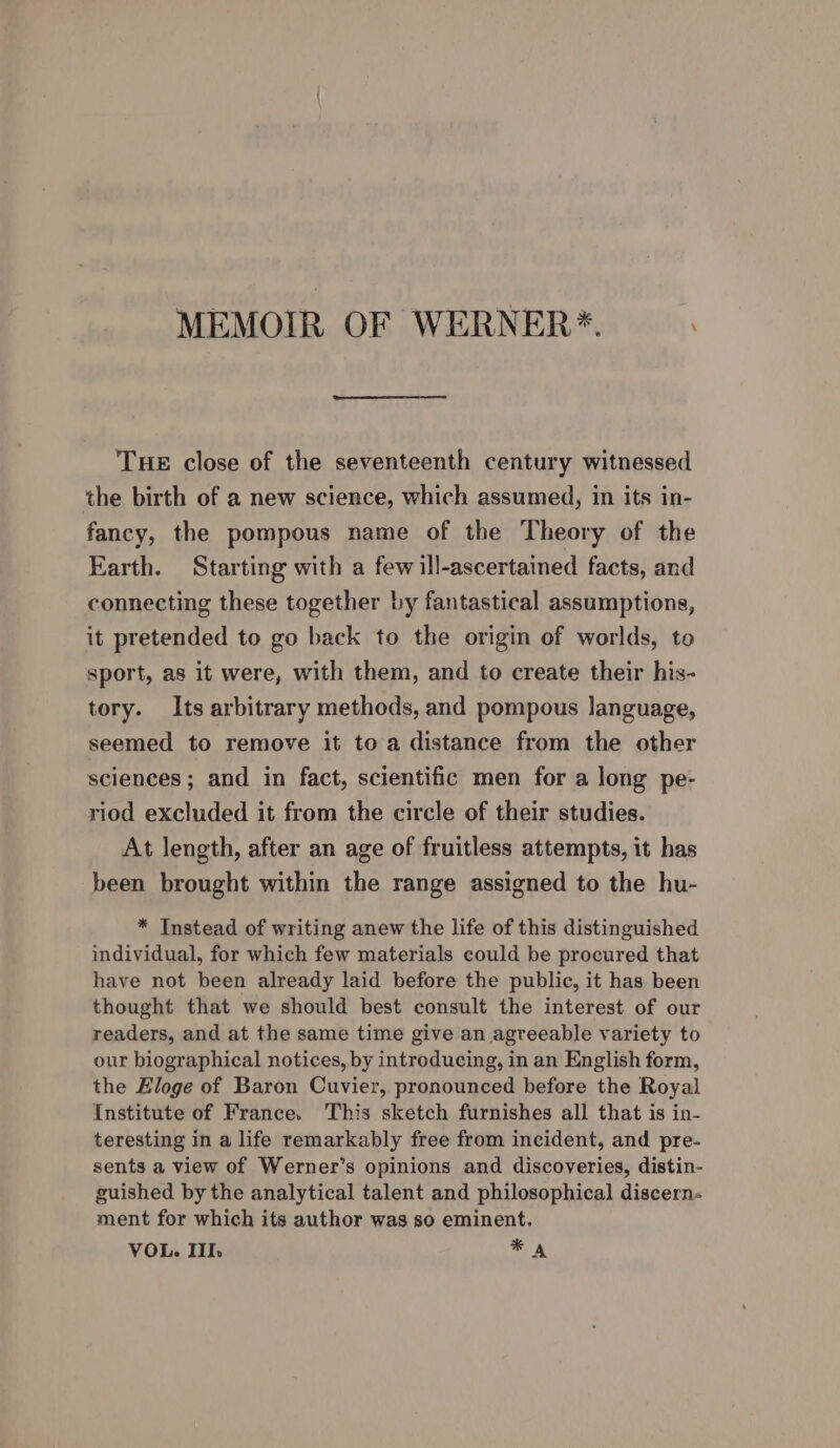 MEMOIR OF WERNER*. THE close of the seventeenth century witnessed the birth of a new science, which assumed, in its in- fancy, the pompous name of the Theory of the Earth. Starting with a fewill-ascertained facts, and connecting these together by fantastical assumptions, it pretended to go back to the origin of worlds, to sport, as it were, with them, and to create their his- tory. Its arbitrary methods, and pompous language, seemed to remove it toa distance from the other sciences; and in fact, scientific men for a long pe- riod excluded it from the circle of their studies. At length, after an age of fruitless attempts, it has been brought within the range assigned to the hu- * Instead of writing anew the life of this distinguished individual, for which few materials could be procured that have not been already laid before the public, it has been thought that we should best consult the interest of our readers, and at the same time give an agreeable variety to our biographical notices, by introducing, in an English form, the Hloge of Baron Cuvier, pronounced before the Royal Institute of France. This sketch furnishes all that is in- teresting in a life remarkably free from incident, and pre- sents a view of Werner’s opinions and discoveries, distin- guished by the analytical talent and philosophical discern- ment for which its author was so eminent. VOL. II. * A