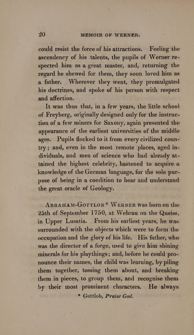 could resist the force of his attractions. Feeling the ascendency of his talents, the pupils of Werner re- spected him as a great master, and, returning the regard he shewed for them, they soon loved him as a father. Wherever they went, they promulgated his doctrines, and spoke of his person with respect and affection. It was thus that, in a few years, the little school of Freyberg, originally designed only for the instruc- tion of a few miners for Saxony, again presented the appearance of the earliest universities of the middle ages. Pupils flocked to it from every civilized coun- try; and, even in the most remote places, aged in- dividuals, and men of science who had already at- tained the highest celebrity, hastened to acquire a knowledge of the German language, for the sole pur- pose of being in a condition to hear and understand the great oracle of Geology. ABRAHAM-GOTTLOB*™ WERNER was born on the 25th of September 1750, at Wehrau on the Queiss, in Upper Lusatia. From his earliest years, he was surrounded with the objects which were to form the occupation and the glory of his life. His father, who was the director of a forge, used to give him shining minerals for his playthings; and, before he could pro- nounce their names, the child was learning, by piling them together, tossmg them about, and breaking them in pieces, to group them, and recognise them by their most prominent characters. He always * Gottlob, Praise God.