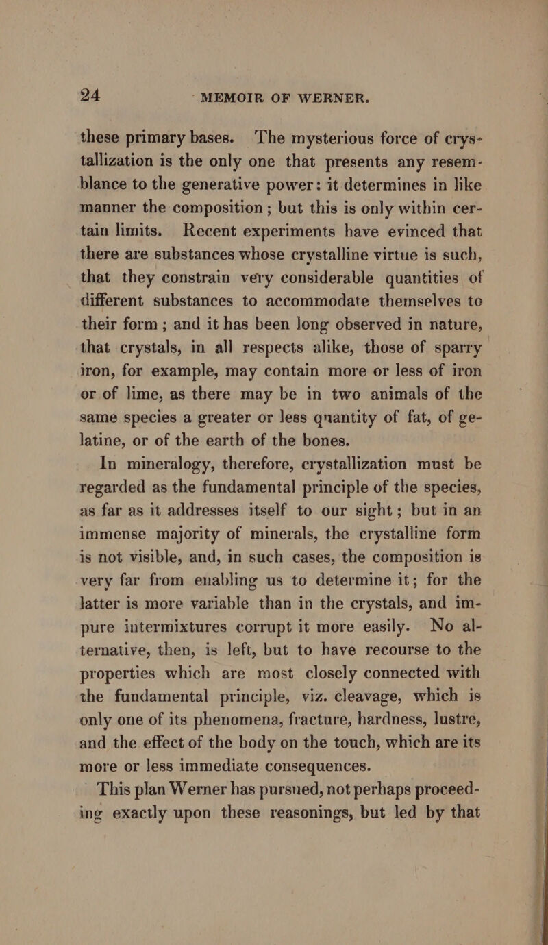 these primary bases. ‘The mysterious force of crys- tallization is the only one that presents any resem- blance to the generative power: it determines in like manner the composition ; but this is only within cer- tain limits. Recent experiments have evinced that there are substances whose crystalline virtue is such, that they constrain very considerable quantities of different. substances to accommodate themselves to their form ; and it has been long observed in nature, that crystals, in all respects alike, those of sparry iron, for example, may contain more or less of iron or of lime, as there may be in two animals of the same species a greater or less quantity of fat, of ge- latine, or of the earth of the bones. In mineralogy, therefore, crystallization must be regarded as the fundamental principle of the species, as far as it addresses itself to our sight; but in an immense majority of minerals, the crystalline form is not visible, and, in such cases, the composition is very far from enabling us to determine it; for the latter is more variable than in the crystals, and im- pure intermixtures corrupt it more easily. No al- ternative, then, is left, but to have recourse to the properties which are most closely connected with the fundamental principle, viz. cleavage, which is only one of its phenomena, fracture, hardness, lustre, and the effect of the body on the touch, which are its more or less immediate consequences. This plan Werner has pursued, not perhaps proceed- ing exactly upon these reasonings, but led by that