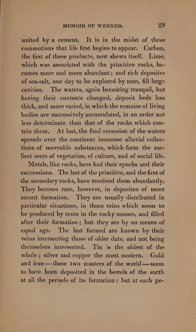 | MEMOIR OF WERNER. 29 united by a cement. It is in the midst of these commotions that life first begins to appear. Carbon, the first of these products, now shews itself. Lime, - which was associated with the primitive rocks, be- comes more and more abundant; and rich deposites of sea-salt, one day to be explored by man, fill large cavities. The waters, again becoming tranquil, but having their contents changed, deposit beds less thick, and more varied, in which the remains of living bodies are successively accumulated, in an order not less determinate than that of the rocks which con- tain them. At last, the final recession of the waters spreads over the continent immense alluvial collec- tions of moveable substances, which form the ear- liest seats of vegetation, of culture, and of social life. Metals, like rocks, have had their epochs and their successions. The last of the primitive, and the first of the secondary rocks, have received them abundantly. They become rare, however, in deposites of more recent formation. They are usually distributed in particular situations, in those veins which seem to be produced by rents in the rocky masses, and filled after their formation; but they are by no means of equal age. The last formed are known by their veins intersecting those of older date, and not being themselves intersected. Tin is the oldest of the whole ; silver and copper the most modern. Gold and iron—those two masters of the world—seem to have been deposited in the bowels of the earth at all the periods of its formation; but at each pe-