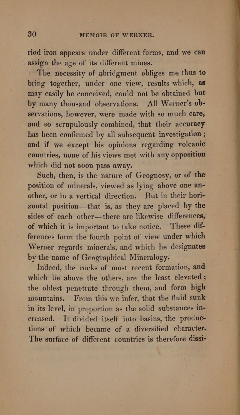 riod iron appears under different forms, and we can assign the age of its different mines. The necessity of abridgment obliges me thus to bring together, under one view, results which, as may easily be conceived, could not be obtained but by many thousand observations. All Werner's ob- servations, however, were made with so much care, and so scrupulously combined, that their accuracy has been confirmed by all subsequent investigation ; and if we except his opinions regarding volcanic countries, none of his views met with any opposition which did not soon pass away. Such, then, is the nature of Geognosy, or of the position of minerals, viewed as lying above one an- other, or in a vertical direction. But in their hori- zontal position—that is, as they are placed by the sides of each other—there are likewise differences, of which it is important to take notice. These dif- ferences form the fourth point of view under which Werner regards minerals, and which he designates by the name of Geographical Mineralogy. Indeed, the rocks of most recent formation, and which lie above the others, are the least elevated ; the oldest penetrate through them, and form high mountains. From this we infer, that the fluid sunk in its level, in proportion as the solid substances in- creased. It divided itself into basins, the produc- tions of which became of a diversified character. The surface of different countries is therefore dissi-