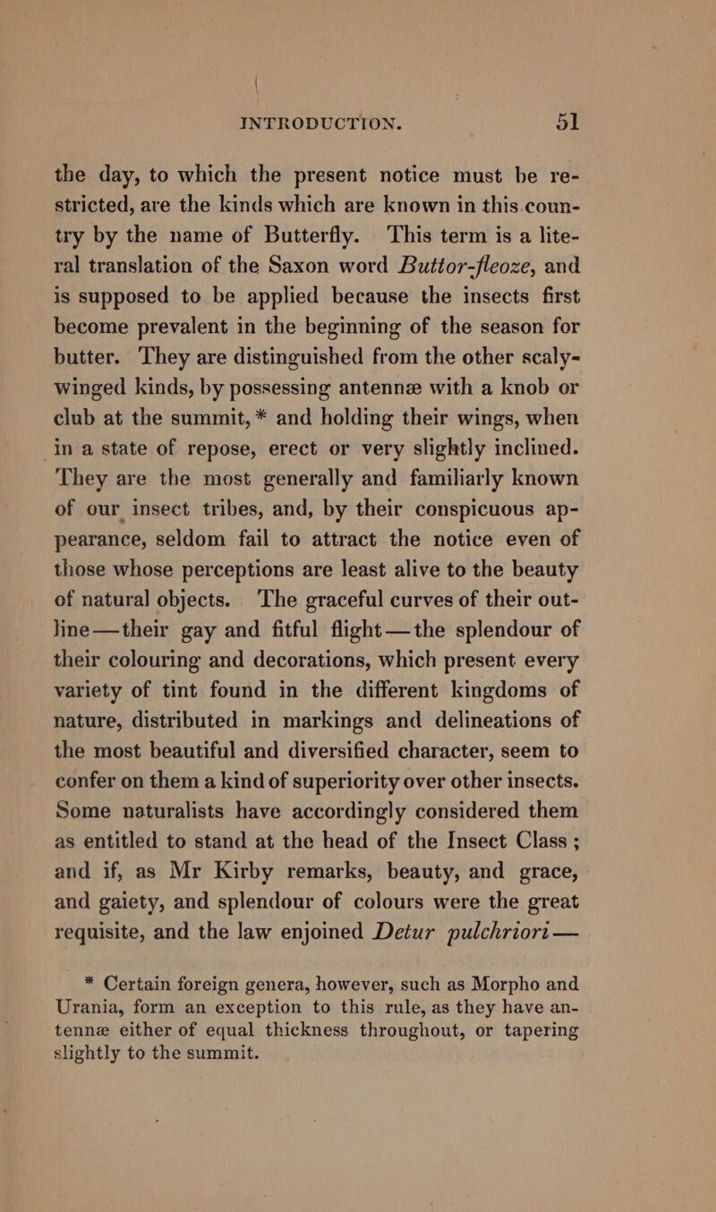 \ INTRODUCTION. 51 the day, to which the present notice must be re- stricted, are the kinds which are known in this.coun- try by the name of Butterfly. This term is a lite- ral translation of the Saxon word Buttor-fleoze, and is supposed to be applied because the insects first become prevalent in the beginning of the season for butter. They are distinguished from the other scaly- winged kinds, by possessing antenne with a knob or club at the summit, * and holding their wings, when Ina state of repose, erect or very slightly inclined. They are the most generally and familiarly known of our insect tribes, and, by their conspicuous ap- pearance, seldom fail to attract the notice even of those whose perceptions are least alive to the beauty of natural objects. The graceful curves of their out- line —their gay and fitful flight—the splendour of their colouring and decorations, which present every variety of tint found in the different kingdoms of nature, distributed in markings and delineations of the most beautiful and diversified character, seem to confer on them a kind of superiority over other insects. Some naturalists have accordingly considered them as entitled to stand at the head of the Insect Class ; and if, as Mr Kirby remarks, beauty, and grace, and gaiety, and splendour of colours were the great requisite, and the law enjoined Detur pulchriort — * Certain foreign genera, however, such as Morpho and Urania, form an exception to this rule, as they have an- tenne either of equal thickness throughout, or tapering slightly to the summit.