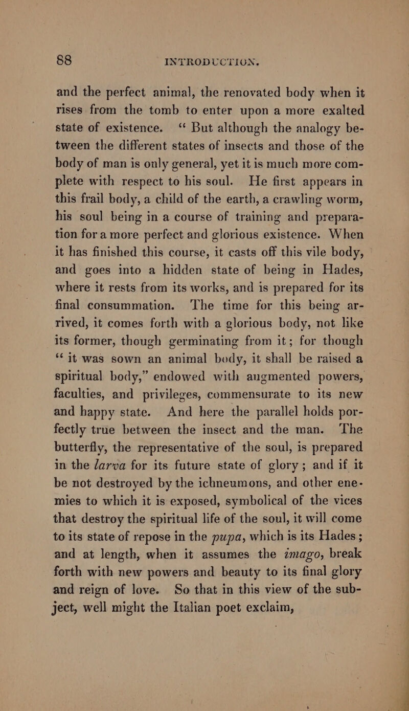 and the perfect animal, the renovated body when it rises from the tomb to enter upon a more exalted state of existence. ‘ But although the analogy be- tween the different states of insects and those of the body of man is only general, yet it is much more com- plete with respect to his soul. He first appears in this frail body, a child of the earth, a crawling worm, his soul being in a course of training and prepara- tion for a more perfect and glorious existence. When it has finished this course, it casts off this vile body, and goes into a hidden state of being in Hades, where it rests from its works, and is prepared for its final consummation. ‘The time for this being ar- rived, it comes forth with a glorious body, not like its former, though germinating from it; for though *¢ it was sown an animal body, it shall be raised a spiritual body,” endowed with augmented powers, faculties, and privileges, commensurate to its new and happy state. And here the parallel holds por- fectly true between the insect and the man. The butterfly, the representative of the soul, is prepared in the darva for its future state of glory; and if it be not destroyed by the ichneumons, and other ene- mies to which it is exposed, symbolical of the vices that destroy the spiritual life of the soul, it will come to its state of repose in the pupa, which is its Hades ; and at length, when it assumes the imago, break forth with new powers and beauty to its final glory and reign of love. So that in this view of the sub- ject, well might the Italian poet exclaim,