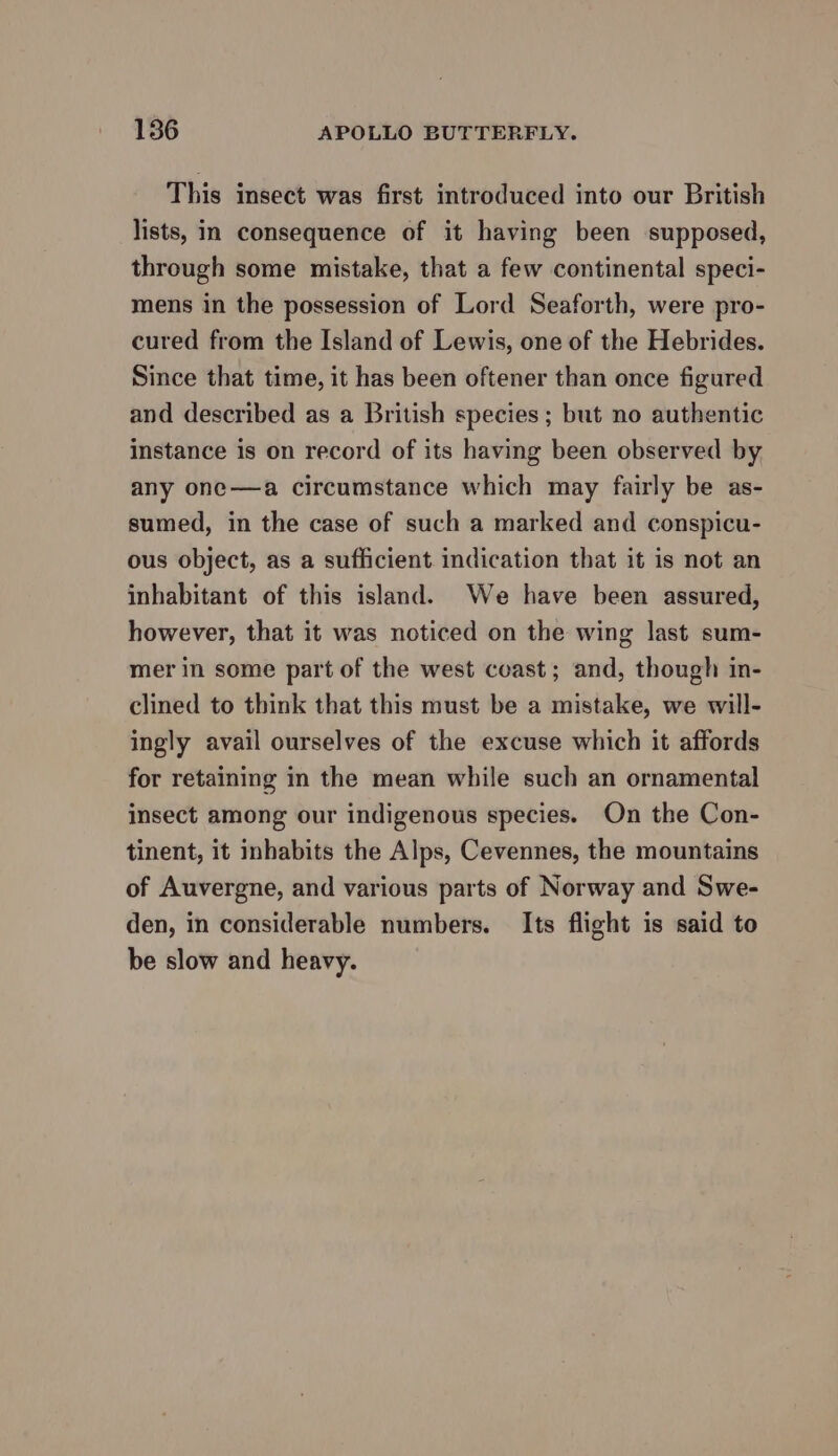 186 APOLLO BUTTERFLY. This insect was first introduced into our British lists, in consequence of it having been supposed, through some mistake, that a few continental speci- mens in the possession of Lord Seaforth, were pro- cured from the Island of Lewis, one of the Hebrides. Since that time, it has been oftener than once figured and described as a British species ; but no authentic instance is on record of its having been observed by any one—a circumstance which may fairly be as- sumed, in the case of such a marked and conspicu- ous object, as a sufficient indication that it is not an inhabitant of this island. We have been assured, however, that it was noticed on the wing last sum- mer in some part of the west cvast; and, though in- clined to think that this must be a mistake, we will- ingly avail ourselves of the excuse which it affords for retaining in the mean while such an ornamental insect among our indigenous species. On the Con- tinent, it inhabits the Alps, Cevennes, the mountains of Auvergne, and various parts of Norway and Swe- den, in considerable numbers. Its flight is said to be slow and heavy.