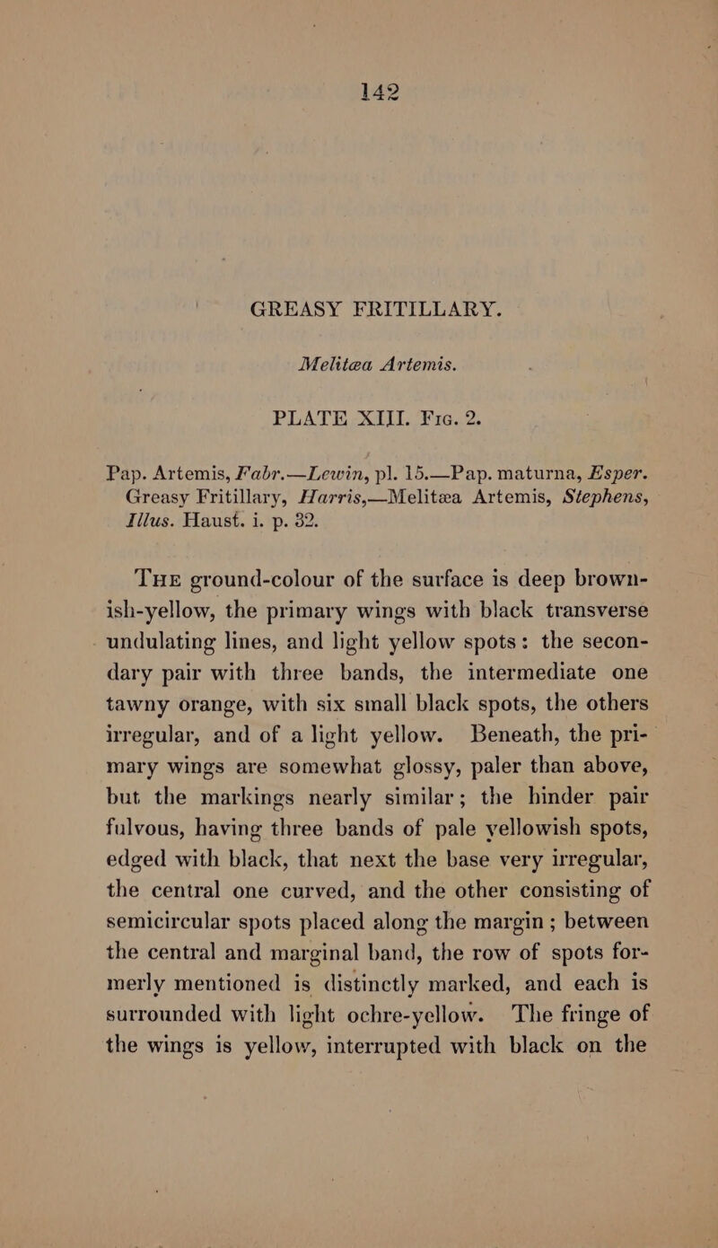 GREASY FRITILLARY. Melitea Artemis. PLATE XIII. Fria. 2. Pap. Artemis, Fabr.—Lewin, pl. 15.—Pap. maturna, Esper. Greasy Fritillary, Harris,—Melitea Artemis, Stephens, Illus. Haust. i. p. 82. THE ground-colour of the surface is deep brown- ish-yellow, the primary wings with black transverse undulating lines, and light yellow spots: the secon- dary pair with three bands, the intermediate one tawny orange, with six small black spots, the others irregular, and of a light yellow. Beneath, the pri- mary wings are somewhat glossy, paler than above, but the markings nearly similar; the hinder pair fulvous, having three bands of pale yellowish spots, edged with black, that next the base very irregular, the central one curved, and the other consisting of semicircular spots placed along the margin ; between the central and marginal band, the row of spots for- merly mentioned is distinctly marked, and each is surrounded with light ochre-yellow. The fringe of the wings is yellow, interrupted with black on the