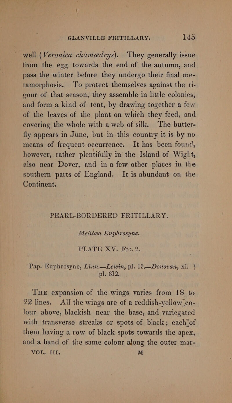 well (Veronica chamedrys). They generally issue from the egg towards the end of the autumn, and pass the winter before they undergo their final me- tamorphosis. ‘To protect themselves against the ri- gour of that season, they assemble in little colonies, and form a kind of tent, by drawing together a few of the leaves of the plant on which they feed, and covering the whole with a web of silk. ‘The butter- fly appears in June, but in this country it is by no means of frequent occurrence. It has been found, however, rather plentifully in the Island of Wight, also near Dover, and in a few other places in the southern parts of England. It is abundant on the Continent. PEARL-BORDERED FRITILLARY. Melitea Euphrosyne. PLATE XV. Fic. 2. Pap. Euphrosyne, Linn.—Levwin, pl. 12.—Donovan, xi. 7 pl. 312. THE expansion of the wings varies from 18 to 22 lines. All the wings are of a reddish-yellow .co- lour above, blackish near the base, and variegated with transverse streaks or spots of black ; each_of them having a row of black spots towards the apex, and a band of the same colour along the outer mar- VOL, III. M