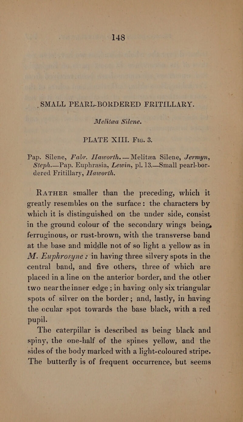SMALL PEARL-BORDERED FRITILLARY. Melitiea Silene. PLATE XIII. Fie. 3. Pap. Silene, Fabr. Haworth. —Melitea Silene, Jermyn, Steph.—Pap. Euphrasia, Lewin, pl. 13.—Small pearl-bor- dered Fritillary, Haworth. RATHER smaller than the preceding, which it greatly resembles on the surface: the characters by which it is distinguished on the under side, consist in the ground colour of the secondary wings beings ferruginous, or rust-brown, with the transverse band at the base and middle not of so light a yellow as in M. Euphrosyne : in having three silvery spots in the central band, and five others, three of which are placed in a line on the anterior border, and the other two neartheinner edge ; in having only six triangular spots of silver on the border; and, lastly, in having the ccular spot towards the base black, with a red pupil. The caterpillar is described as being black and spiny, the one-half of the spines yellow, and the sides of the body marked with a light-coloured stripe. The butterfly is of frequent occurrence, but seems