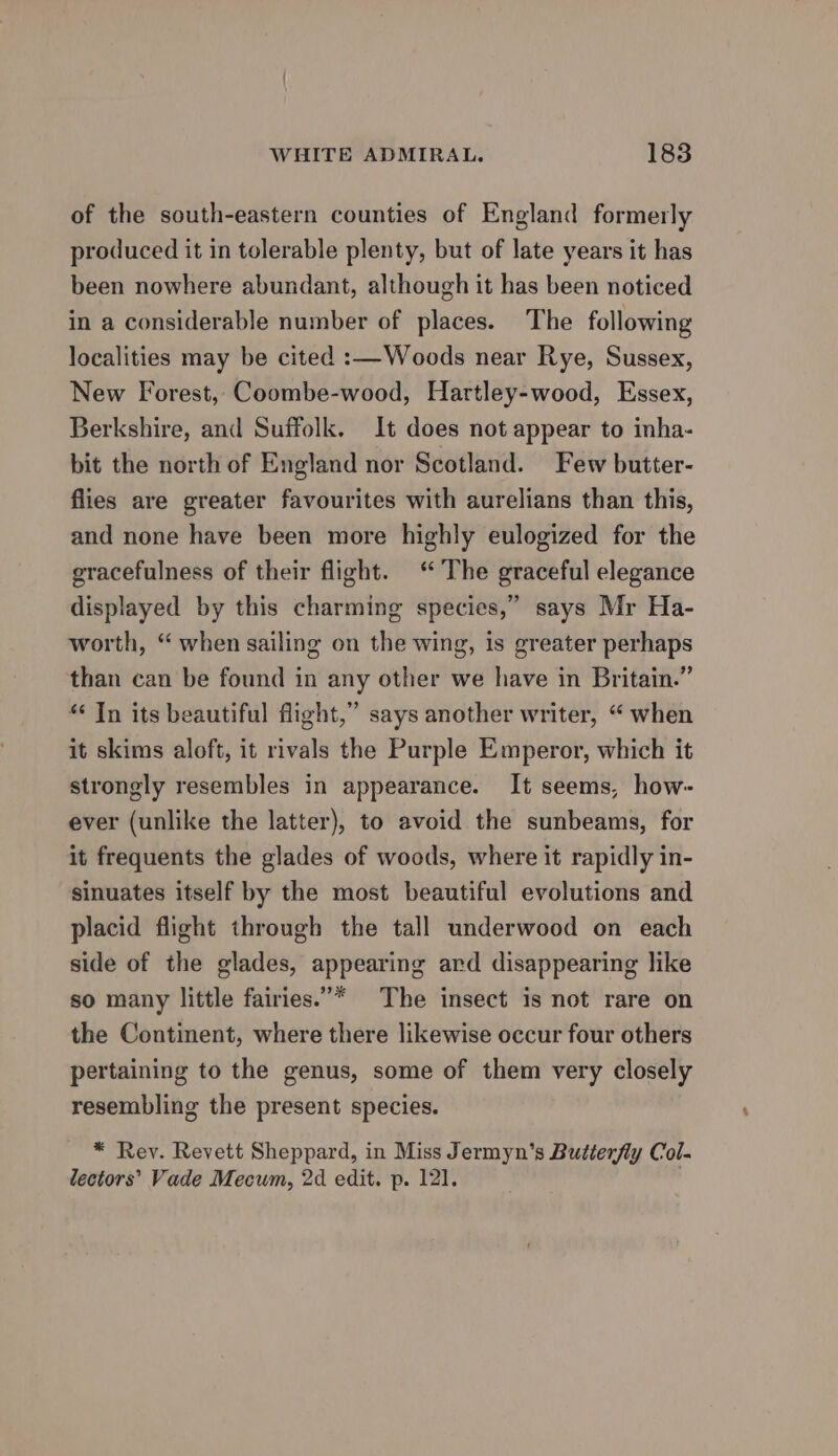 of the south-eastern counties of England formerly produced it in tolerable plenty, but of late years it has been nowhere abundant, although it has been noticed in a considerable number of places. The following localities may be cited :—Woods near Rye, Sussex, New Forest, Coombe-wood, Hartley-wood, Essex, Berkshire, and Suffolk. It does not appear to inha- bit the north of England nor Scotland. Few butter- flies are greater favourites with aurelians than this, and none have been more highly eulogized for the gracefulness of their flight. “The graceful elegance displayed by this charming species,” says Mr Ha- worth, “ when sailing on the wing, is greater perhaps than can be found in any other we have in Britain.” * Tn its beautiful flight,” says another writer, “ when it skims aloft, it rivals the Purple Emperor, which it strongly resembles in appearance. It seems, how- ever (unlike the latter), to avoid the sunbeams, for it frequents the glades of woods, where it rapidly in- sinuates itself by the most beautiful evolutions and placid flight through the tall underwood on each side of the glades, appearing ard disappearing like so many little fairies.”* The insect is not rare on the Continent, where there likewise occur four others pertaining to the genus, some of them very closely resembling the present species. * Rey. Revett Sheppard, in Miss Jermyn’s Butterfly Col- lectors’ Vade Mecum, 2d edit. p. 121.