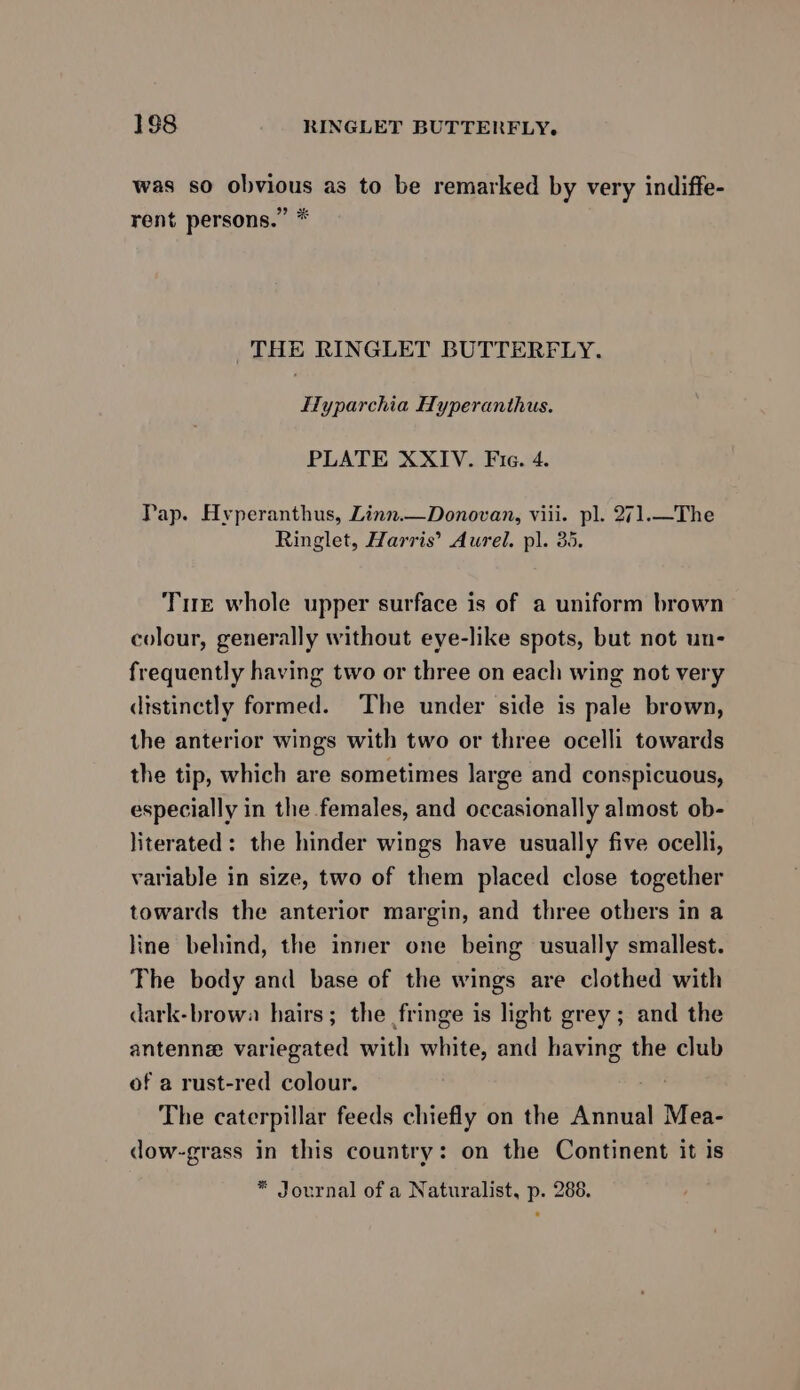 188 RINGLET BUTTERFLY. was so obvious as to be remarked by very indiffe- rent persons.” * THE RINGLET BUTTERFLY. ITyparchia Hyperanthus. PLATE XXIV. Fie. 4. Pap. Hyperanthus, Linn.—Donovan, viii. pl. 271.—The Ringlet, Harris’ Aurel. pl. 35, Tue whole upper surface is of a uniform brown colour, generally without eye-like spots, but not un- frequently having two or three on each wing not very distinctly formed. The under side is pale brown, the anterior wings with two or three ocelli towards the tip, which are sometimes large and conspicuous, especially in the females, and occasionally almost ob- literated: the hinder wings have usually five ocelli, variable in size, two of them placed close together towards the anterior margin, and three others in a line behind, the inner one being usually smallest. The body and base of the wings are clothed with dark-browa hairs; the fringe is light grey; and the antenne variegated with white, and having the club of a rust-red colour. The caterpillar feeds chiefly on the Annual Mea- dow-grass in this country: on the Continent it is * Journal of a Naturalist, p. 288.