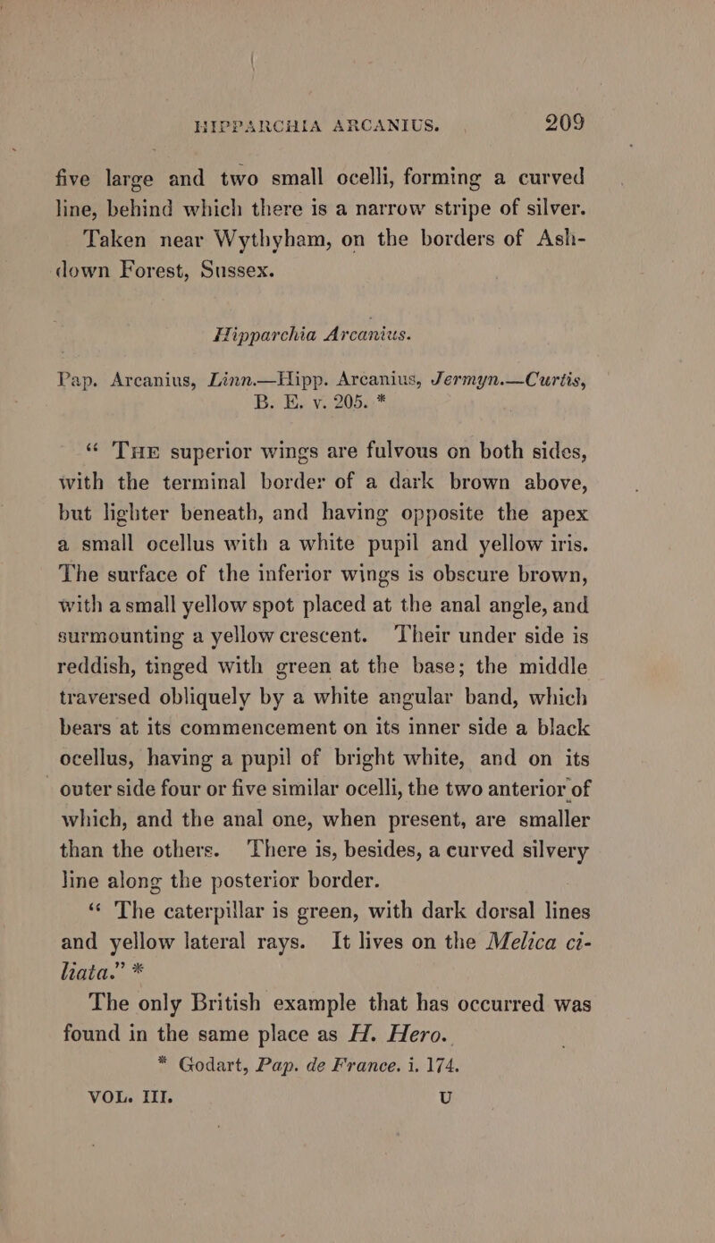 five large and two small ocelli, forming a curved line, behind which there is a narrow stripe of silver. Taken near Wythyham, on the borders of Ash- down Forest, Sussex. Hipparchia Arcanius. Pap. Arcanius, Linn.—Hipp. Arcanius, Jermyn.—Curtis, By. Ey v..205.)* ‘¢ THE superior wings are fulvous on both sides, with the terminal border of a dark brown above, but lighter beneath, and having opposite the apex a small ocellus with a white pupil and yellow iris. The surface of the inferior wings is obscure brown, with a small yellow spot placed at the anal angle, and surmounting a yellow crescent. Their under side is reddish, tinged with green at the base; the middle traversed obliquely by a white angular band, which bears at its commencement on its inner side a black ocellus, having a pupil of bright white, and on its outer side four or five similar ocelli, the two anterior of which, and the anal one, when present, are smaller than the others. There is, besides, a curved silvery line along the posterior border. “« The caterpillar is green, with dark dorsal lines and yellow lateral rays. It lives on the Medica ci- liata.” * The only British example that has occurred was found in the same place as H. Hero. * Godart, Pap. de France. i. 174. VOL. III. U