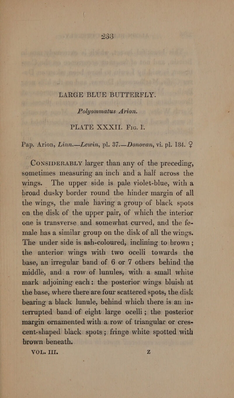 LARGE BLUE BUTTERFLY. Polyommatus Arion. PLATE XXXII. Fie. I. Pap. Arion, Linn.—Lewin, pl. 37.—Donovan, vi. pl. 184. 2 ConSIDERABLY larger than any of the preceding, sometimes measuring an inch and a half across the wings. ‘The upper side is pale violet-blue, with a broad dusky border round the hinder margin of all the wings, the male having a group of black spots on the disk of the upper pair, of which the interior one is transverse and somewhat curved, and the fe- male has a similar group on the disk of all the wings. The under side is ash-coloured, inclining to brown ; the anterior wings with two ocelli towards the base, an irregular band of 6 or 7 others behind the middle, and: a row of lunules, with a small white mark adjoining each: the posterior wings bluish at the base, where there are four scattered spots, the disk bearing a black lunule, behind which there is an in- terrupted band of eight large ocelli; the posterior margin ornamented with a row of triangular or cres- cent-shaped black spots; fringe white spotted with brown beneath. VOL. Ill. Z