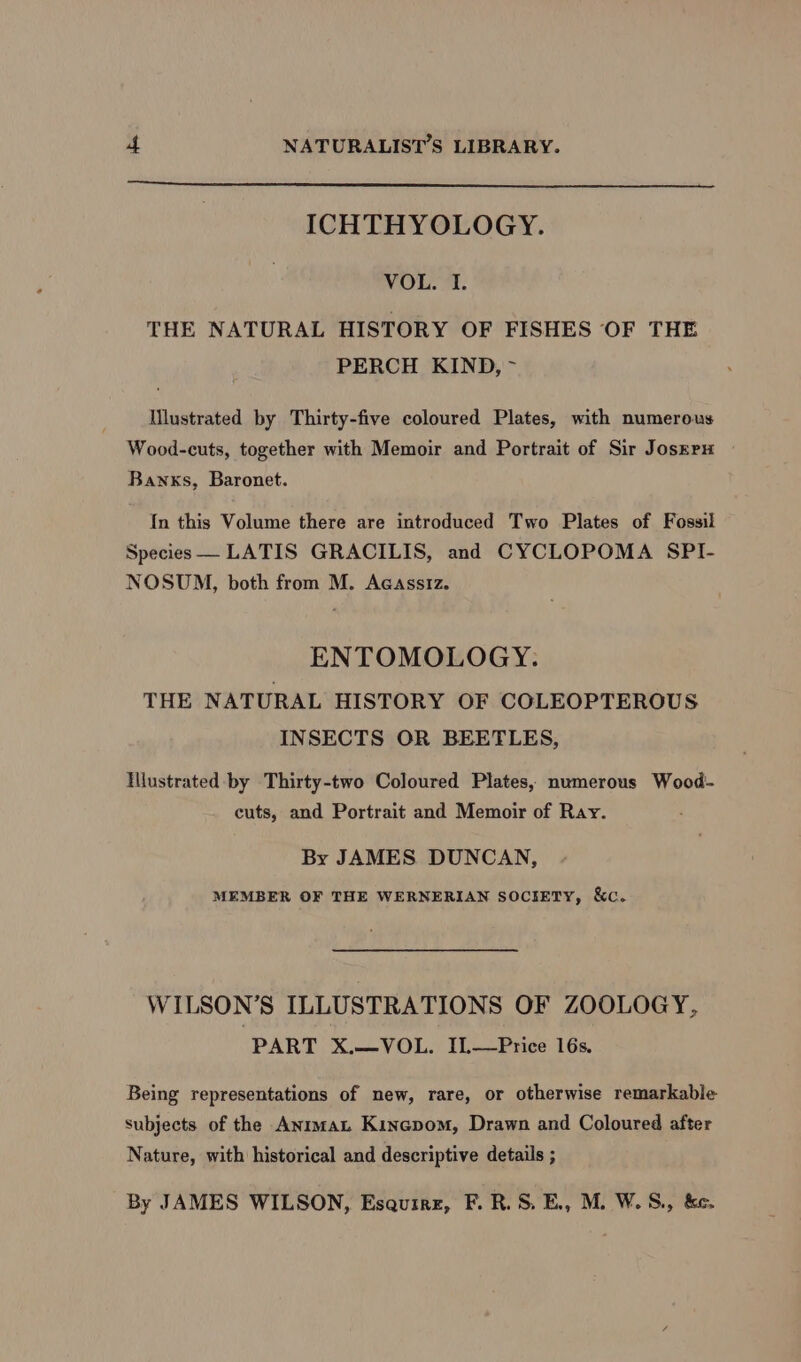 ICHTHYOLOGY. VOL. I. THE NATURAL HISTORY OF FISHES OF THE PERCH KIND, ~ Mlustrated by Thirty-five coloured Plates, with numerous Wood-cuts, together with Memoir and Portrait of Sir Josrru Banks, Baronet. {In this Volume there are introduced Two Plates of Fossil Species LATIS GRACILIS, and CYCLOPOMA SPI- NOSUM, both from M. Acassiz. ENTOMOLOGY. THE NATURAL HISTORY OF COLEOPTEROUS INSECTS OR BEETLES, Illustrated by Thirty-two Coloured Plates, numerous Wood- cuts, and Portrait and Memoir of Ray. By JAMES DUNCAN, MEMBER OF THE WERNERIAN SOCIETY, &amp;c. WILSON’S ILLUSTRATIONS OF ZOOLOGY, PART X.—VOL. IL—Price 16s. Being representations of new, rare, or otherwise remarkable subjects of the Anima Kinapom, Drawn and Coloured after Nature, with historical and descriptive details ; By JAMES WILSON, Esquire, F. R.S, E., M. W.S., &amp;e.