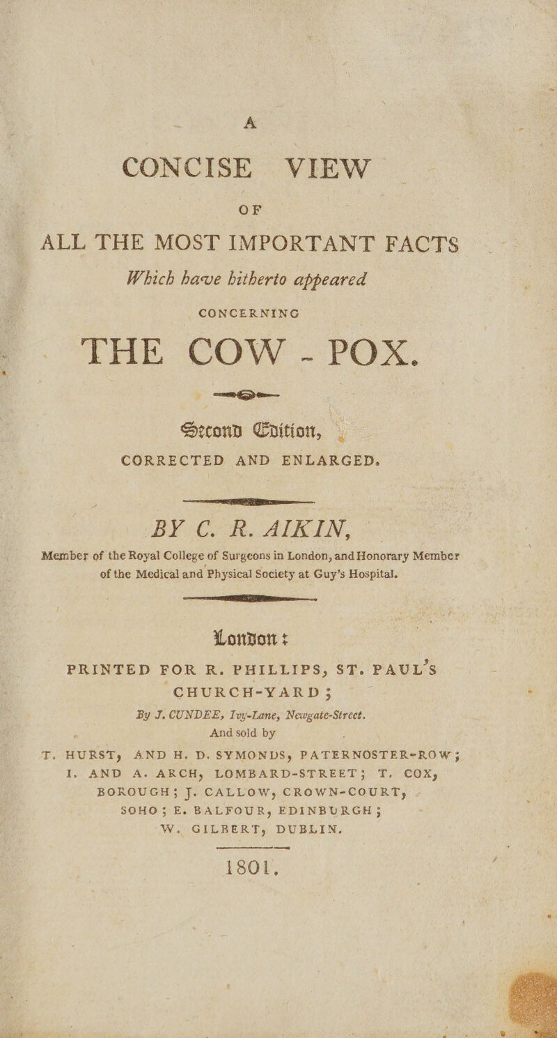 A CONCISE VIEW OF ALL THE MOST IMPORTANT FACTS Which have hitherto appeared CONCERNING THE COW - POX. Hecond Crition, CORRECTED AND ENLARGED. BY C.-h. ALBIN, Member of the Royal College of Surgeons in London, and Honorary Member of the Medical and Physical Society at Guy’s Hospital. London + d PRINTED FOR R. PHILLIPS, ST. PAULS CHURCH-YARD 5 By J. CUNDEE, Tvy-Lane, Newgate-Street. ; And sold by T. HURST, AND H. D. SYMONDS, PATERNOSTER-ROW ; I, AND A. ARCH, LOMBARD-STREET; T. COX, BOROUGH}; J. CALLOW, CROWN-COURT, S0HO; E. BALFOUR, EDINBURGH ; Ww. GILBERT, DUBLIN. Ty 180L,