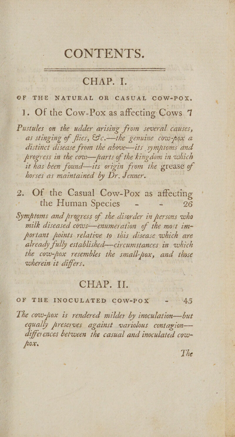 CONTENTS. Creer. t. OF THE NATURAL OR CASUAL COW-POX. 1. Of the Cow-Pox as affecting Cows 7 Pustules on the udder arising from several causes, as stinging of flies, €5c.—the genuine cow-\ox a distinct disease from the above—its symptoms and frogress in the cow—parts of the kingdom in which it has been found—its origin from the grease of horses as maintained by Dr. Jenner. 2. Of the Casual Cow-Pox as affecting ‘the Human Species - ~ 26 Symptoms and progress of the disorder in fersons wha fortant points relative to this disease which are already fully established—circumstances in which the cow-fox resembles the small-fpox, and those wherein it differs. CHAP. EL OF THE INOCULATED COW-POX - ‘45 The cow-fox is rendered milder by inoculation—but equally preserves against variolous contagion— differences between the casual and inoculated cow- [0%. The