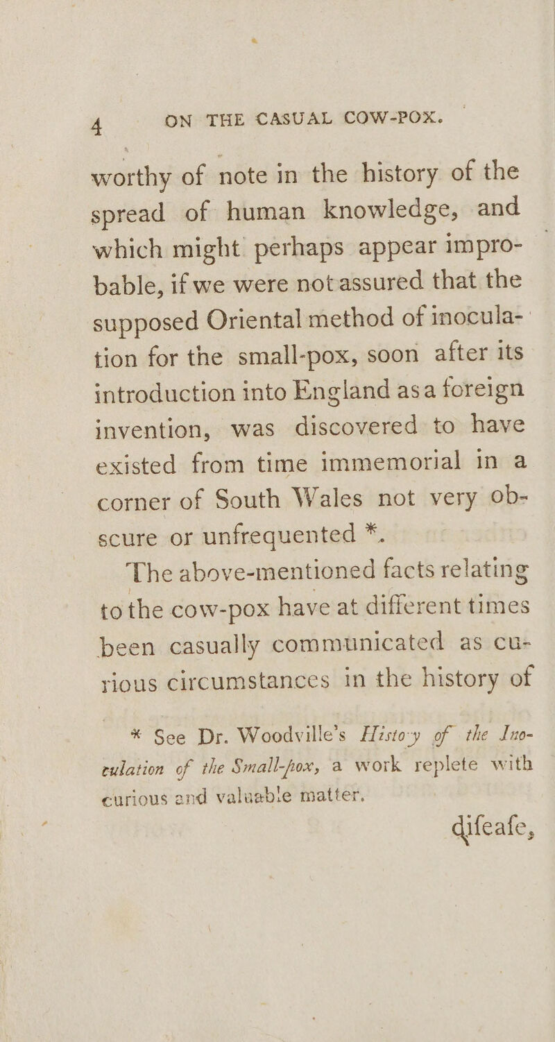 worthy of note in the history of the spread of human knowledge, and which might perhaps appear impro- bable, if we were notassured that the supposed Oriental method of inocula-_ tion for the small-pox, soon after its introduction into England asa foreign invention, was discovered to have existed from time immemorial in a corner of South Wales not very ob- scure or unfrequented *. The above-mentioned facts relating to the cow-pox have at different times been casually communicated as cu- rious circumstances in the history of * See Dr. Woodville’s Histo-y of the Ino- culation of the Small-fox, a work replete with curious and valuabie matter, difeafe,