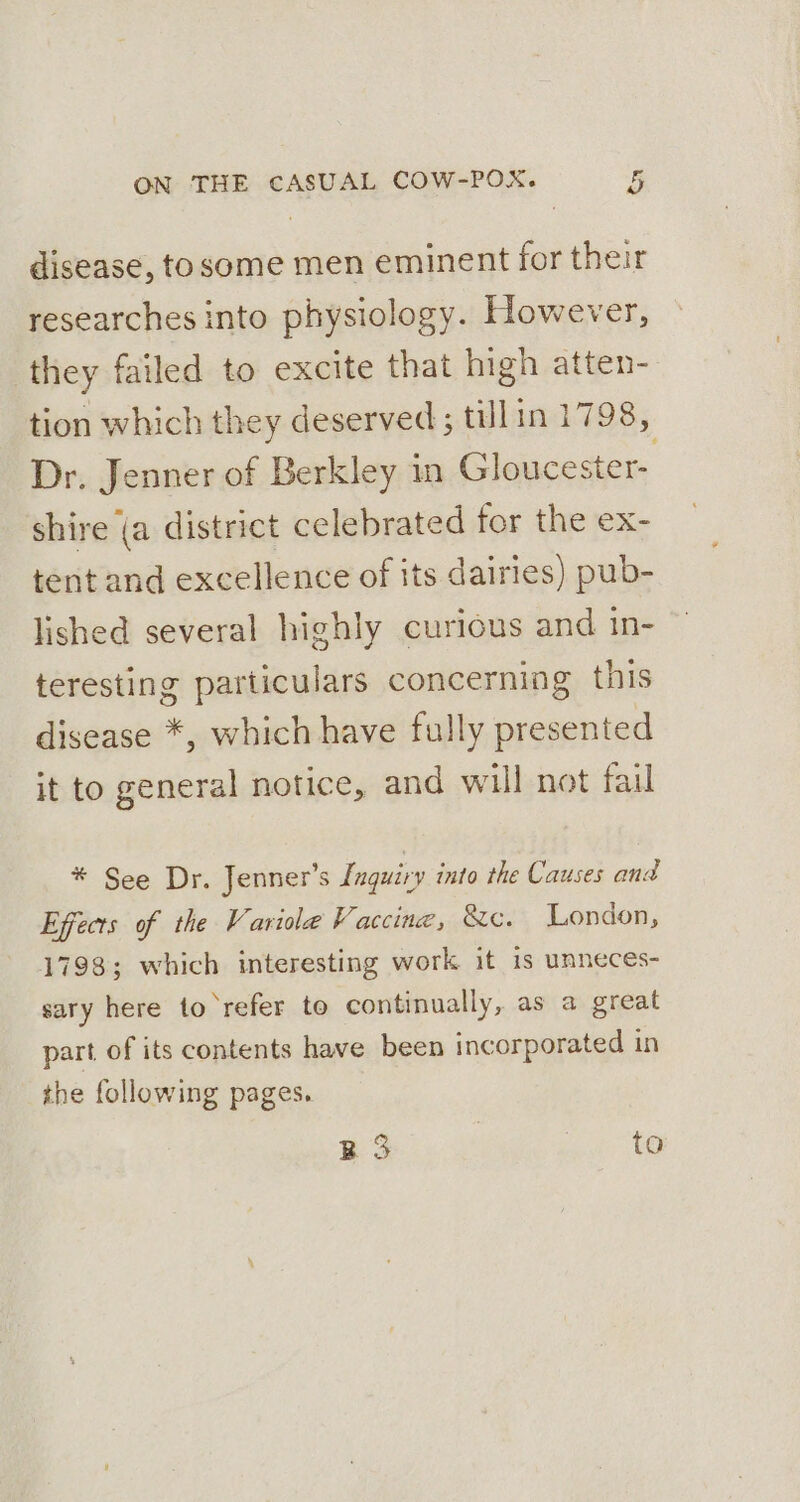 disease, tosome men eminent for their researches into physiology. However, they failed to excite that high atten- tion which they deserved; tillin 1798, Dr. Jenner of Berkley in Gloucester- shire (a district celebrated for the ex- tent and excellence of its dairies) pub- lished several highly curious and in- teresting particulars concerning this disease *, which have fully presented it to general notice, and will not fail * See Dr. Jenner’s Lnguiry into the Causes and Effects of the Variole Vaccine, Xe. London, 1798; which interesting work it 1s unneces- sary here to refer to continually, as a great part of its contents have been incorporated in the following pages. B 3 | to