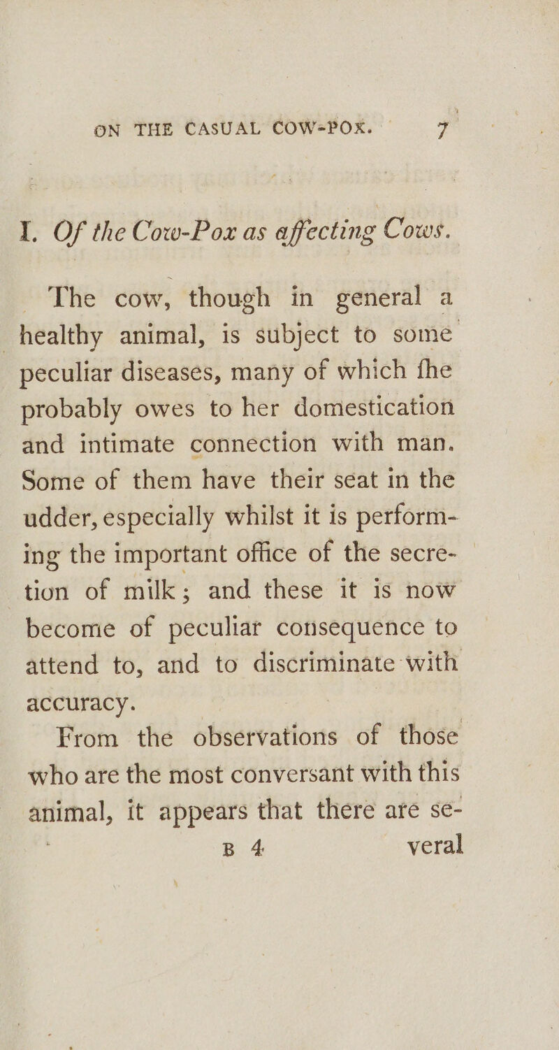 I. Of the Cow-Pox as affecting Cows. - The cow, though in general a healthy animal, is subject to some peculiar diseases, many of which fhe probably owes to her domestication and intimate connection with man. Some of them have their seat in the udder, especially whilst it is perform- ing the important office of the secre- tion of milk; and these it is now become of peculiar consequence to attend to, and to discriminate with accuracy. | From the observations of those who are the most conversant with this Bee it appears that there are se- B 4 veral