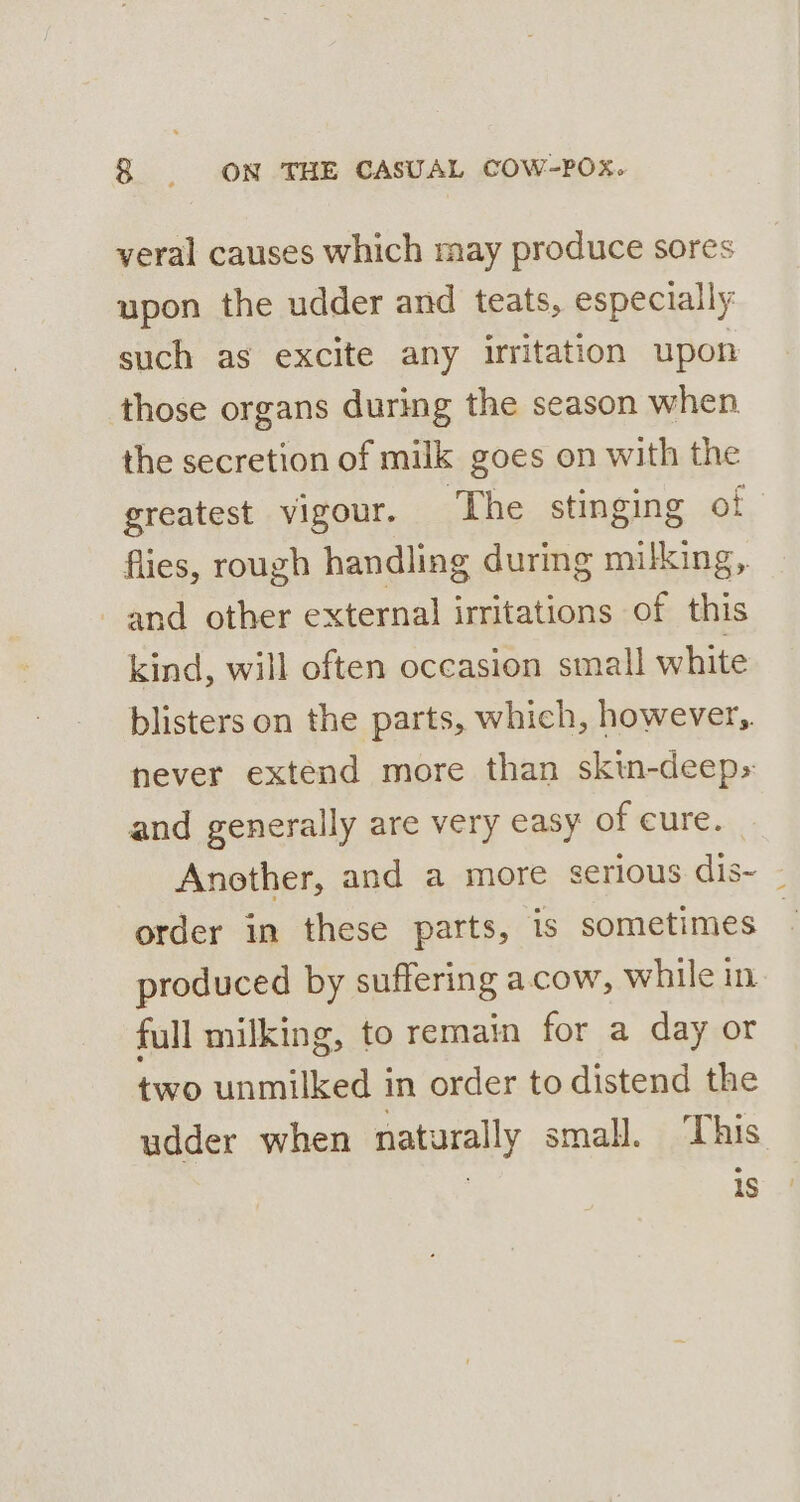 veral causes which may produce sores upon the udder and teats, especially such as excite any irritation upon those organs during the season when the secretion of milk goes on with the greatest vigour. ‘The stinging ot flies, rough handling during milking,. and other external irritations of this kind, will often occasion small white blisters on the parts, which, however,. never extend more than skin-deep» and generally are very easy of cure. Another, and a more serious dis- - order in these parts, is sometimes — produced by suffering acow, while in full milking, to remain for a day or two unmilked in order to distend the udder when naturally small. This