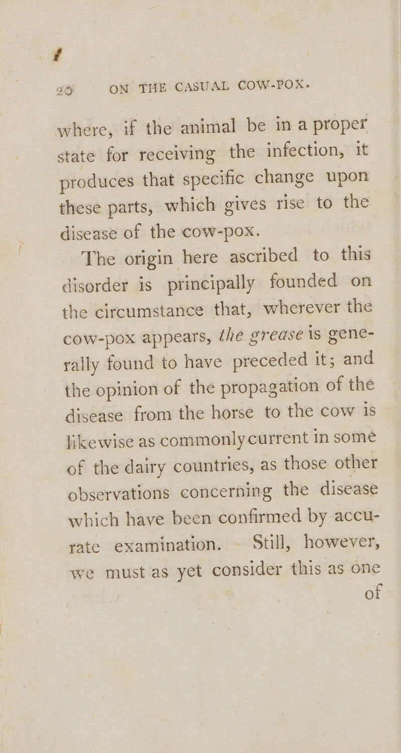 # 96 ON THE CASUAL COW-POX. where, if the animal be in a proper state for receiving the infection, it produces that specific change upon these parts, which gives rise to the disease of the cow-pox. The origin here ascribed to this disorder is principally founded on the circumstance that, wherever the cow-pox appears, the grease is gene- rally found to have preceded it; and the opinion of the propagation of the disease from the horse to the cow is likewise as commonly current in some of the dairy countries, as those other observations concerning the disease which have been confirmed by accu- rate examination. — Still, however, we must as yet consider this as one of