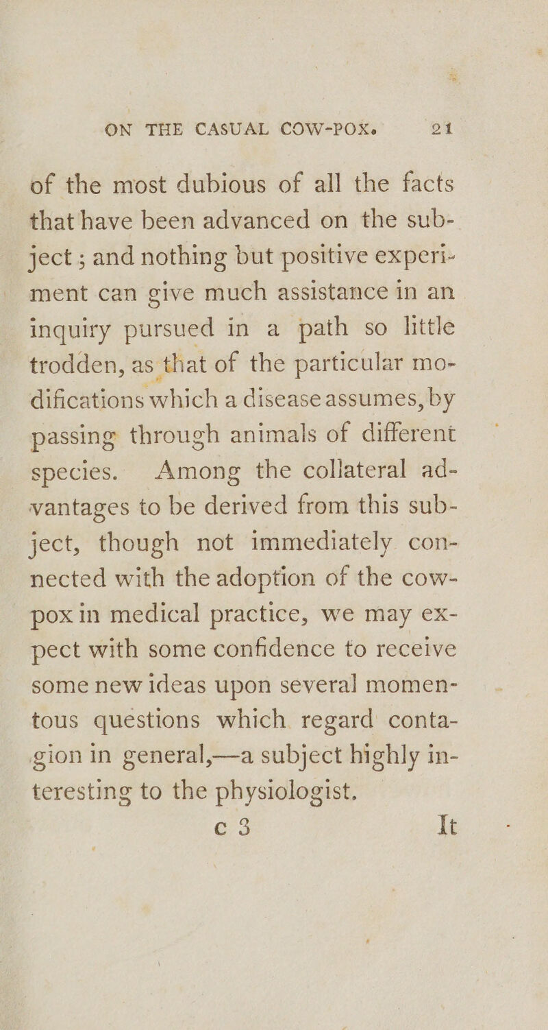 of the most dubious of all the facts that have been advanced on the sub- ject ; and nothing but positive experi- ment can give much assistance in an inquiry pursued in a path so little trodden, as that of the particular mo- difications which a disease assumes, by passing through animals of different species. Among the collateral ad- vantages to be derived from this sub- ject, though not immediately con- nected with the adoption of the cow- pox in medical practice, we may ex- pect with some confidence to receive some new ideas upon several] momen- tous questions which regard conta- gion in general,—a subject highly in- teresting to the physiologist. e3 It