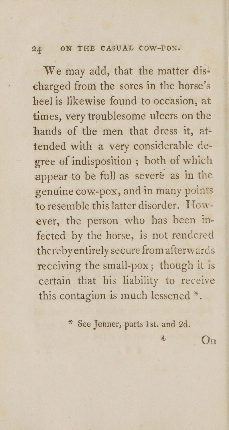 We may add, that the matter dis- charged from the sores in the horse’s heel is likewise found to occasion, at times, very troublesome ulcers on the hands of the men that dress it, at- tended with a very considerable de- gree of indisposition ; both of which appear to be full as severe as in the genuine cow-pox, and in many points to resemble this latter disorder. How- ever, the person who has been in- fected by the horse, is not rendered therebyentirely secure from afterwards receiving the small-pox; though it is certain that his liability to receive this contagion is much lessened *. * See Jenner, parts Ist. and 2d. 4 On