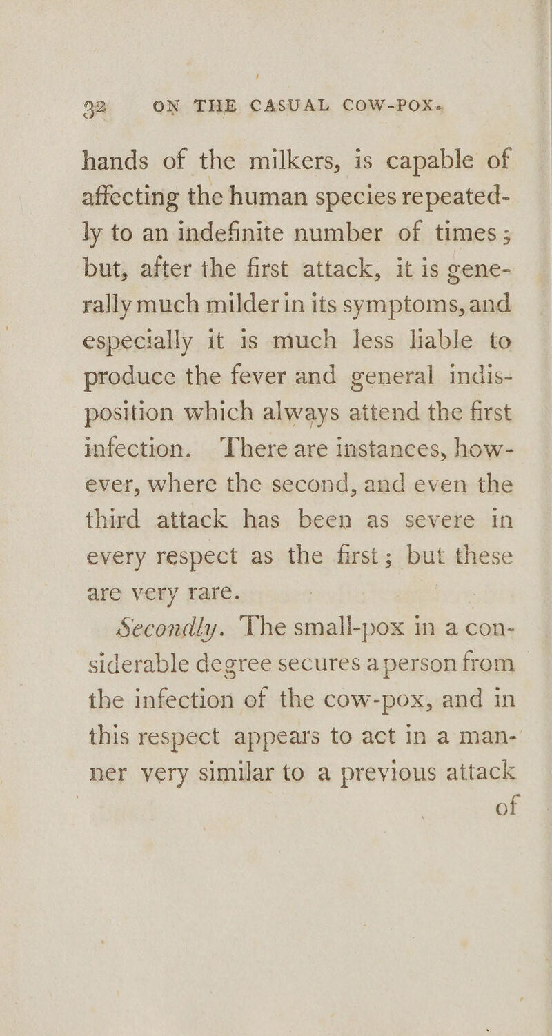 hands of the milkers, is capable of affecting the human species repeated- ly to an indefinite number of times ; but, after the first attack, it is gene- rally much milder in its symptoms, and especially it 1s much less liable to produce the fever and general indis- position which always attend the first infection. ‘There are instances, how- ever, where the second, and even the third attack has been as severe in every respect as the first; but these are very rare. | Secondly. The small-pox in a con- siderable degree secures a person from the infection of the cow-pox, and in this respect appears to act in a man- ner very similar to a previous attack of