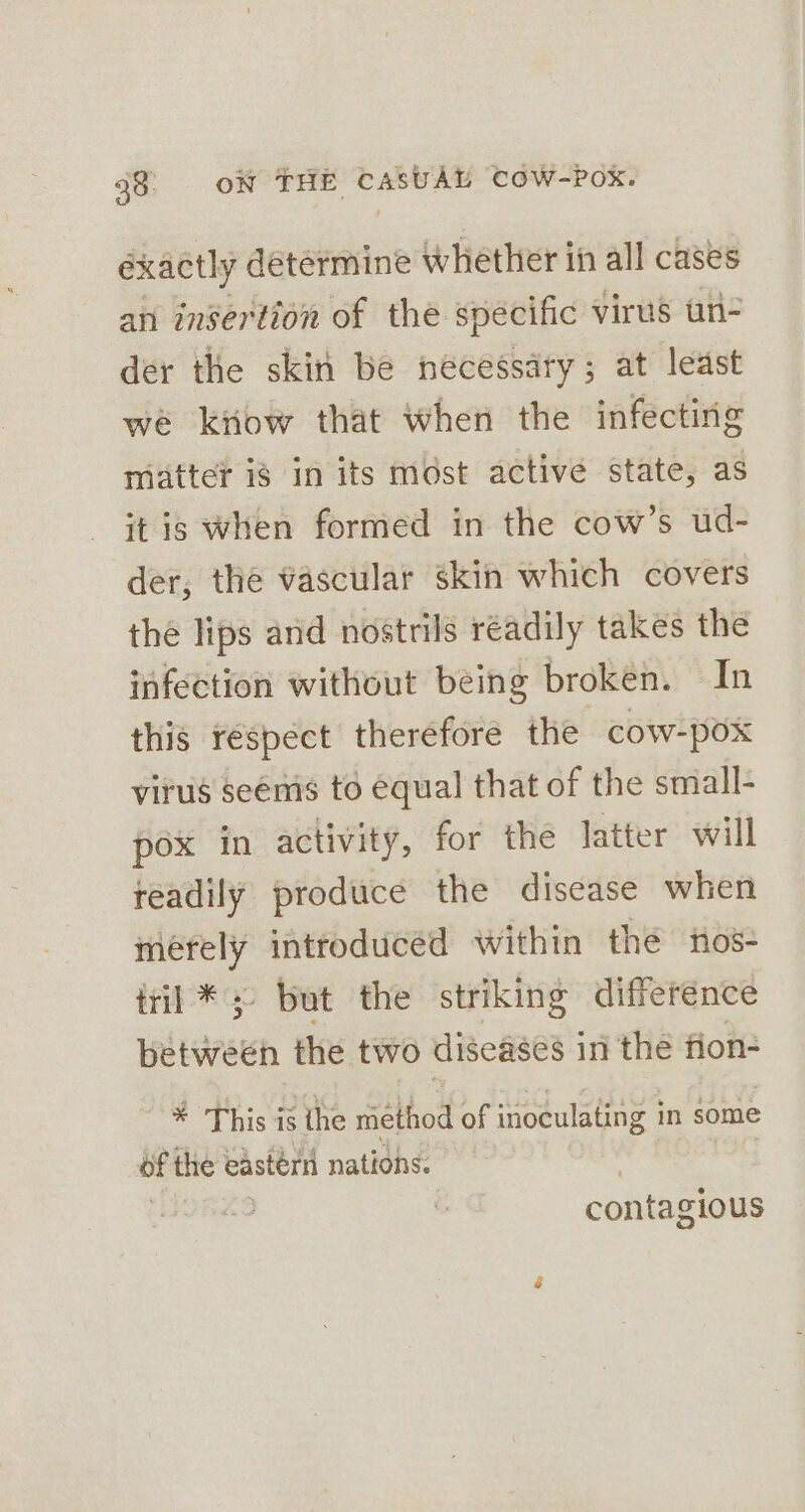 éxactly determine Whether in all cases an insertion of the specific virus un- der the skin be necessary; at least we kitow that when the infecting matter is in its most active state, as itis when formed in the cow’s ud- der, the vascular skin which covers the lips and nostrils readily takes the infection without being broken. In this respect therefore the cow-pox virus seems to equal that of the small- pox in activity, for the latter will readily produce the disease when merely introduced within the tos- tril *;- but the striking difference between the two diseases i in the fion- * This is the rhe of inoculating i in some of the eastérn nations. , | | | contagious