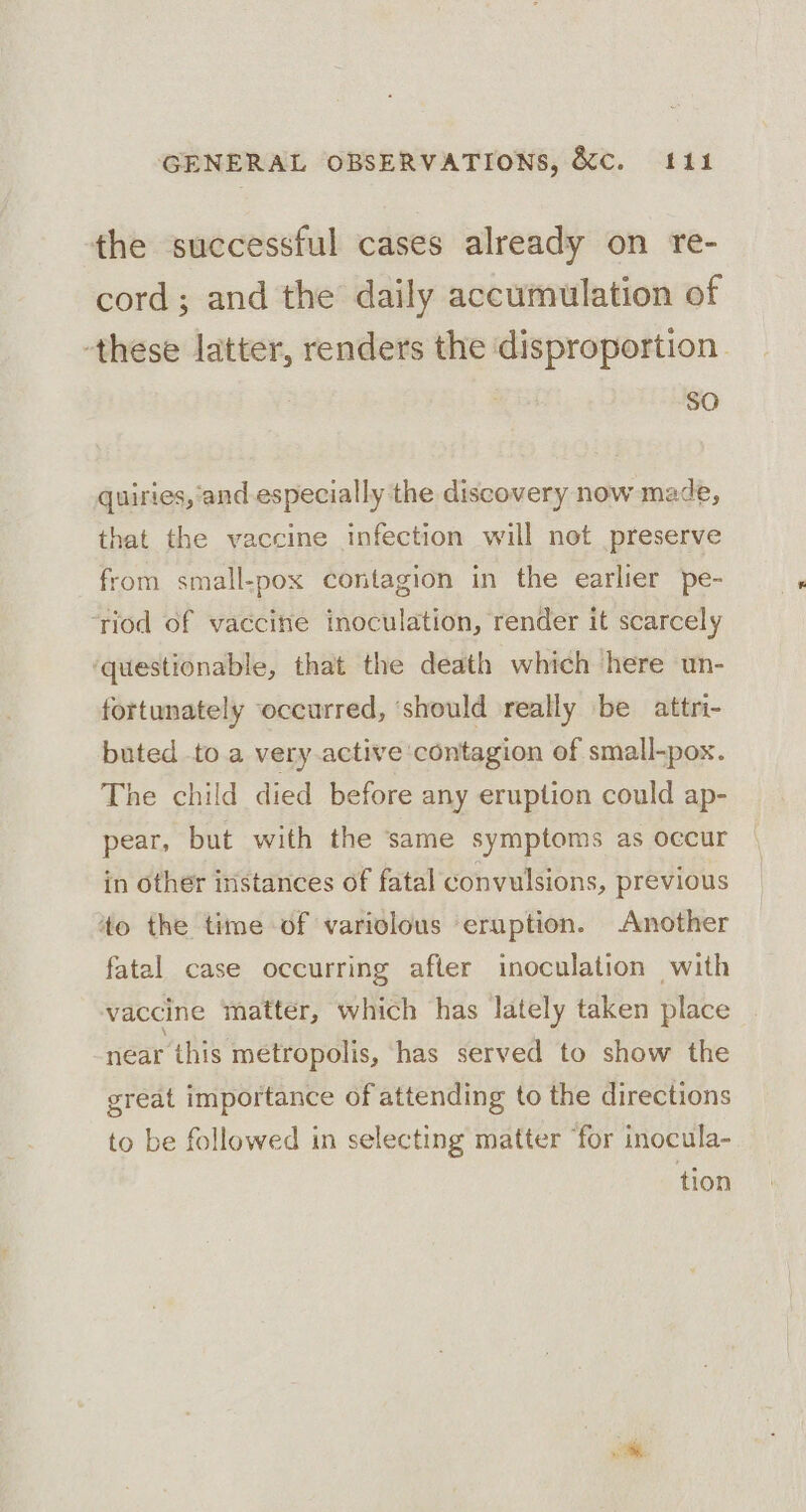 the successful cases already on re- cord; and the daily accumulation of these latter, renders the disproportion. SO quiries, ‘and especially the discovery now made, that the vaccine infection will not preserve from small-pox contagion in the earlier pe- ‘riod of vaccine inoculation, render it scarcely ‘questionable, that the death which here un- fortunately occurred, ‘should really be attri- buted to a very.active contagion of small-pox. The child died before any eruption could ap- pear, but with the same symptoms as occur in other iristances of fatal convulsions, previous 4o the time of variolous eruption. Another fatal case occurring after inoculation with vaccine matter, which has lately taken place near this metropolis, has served to show the great importance of attending to the directions to be followed in selecting matter ‘for inocula- tion