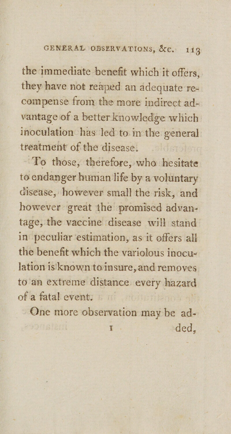 the immediate benefit which it offers, they have not reaped an adequate re- compense from the more indirect ad- vantage of a better knowledge which inoculation has led to. in the general treatment of the disease. ‘To those, therefore, who hesitate to endanger human life by a voluntary disease, however small the risk, and however great the promised advan- tage, the vaccine disease will stand in peculiar ‘estimation, as it offers all the benefit which the variolous inocu- lation is known to insure, and removes to'an extreme distance every | hazard of a fatal event. One more observation may be ad- ae ded,