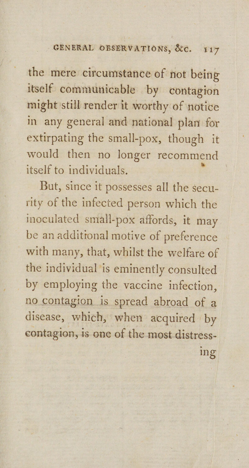 the mere circumstance of not being itself communicable by contagion might ‘still render it worthy of ‘notice i any general and national plan for extirpating the small-pox, though it would then no longer recommend itself to individuals. But, since it possesses all the secu- rity of the infected person which the inoculated small-pox affords, it may be an additronal motive of preference with many, that, whilst the welfare of the individual is eminently consulted by employing the vaccine infection, no contagion is spread abroad of a disease, which, when acquired | by contagion, is one of the most distress- ing