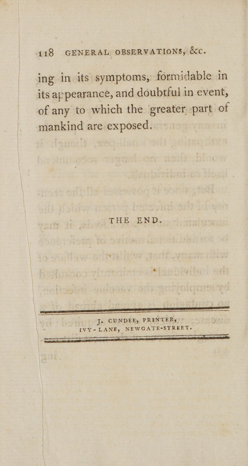 ing in its symptoms, formidable in its appearance, and doubtful in event, of any to which the greater part of mankind are exposed. THE END. { | J» CUNDEE) PRINTER, Ei IVY - LANE, NEWGATE-STREET- \ \
