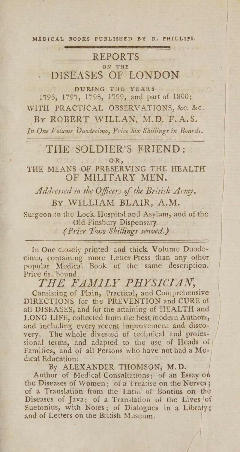 BEEOR LS THE ‘DISEASES OF LONDON DURING THE YEARS , 1796, 1797, 1798, 1799, and part of 1800; WITH PRACTICAL OBSERVATIONS, &amp;c. &amp;c. By ROBERT WILLAN, M.D. F.A.S. In One Volume Duodecimo, Price Six Shillings in Boards. THE SOLDIER’S FRIEND: OR, THE MEANS OF PRESERVING THE HEALTH OF MILITARY MEN. Addressed to the Officers of the British Army, By. WILLIAM BLAIR, A.M. Surgeon to the Lock Hospital and Asylum, and of the Old Finsbury Dispensary... (Price Two Shillings sewed.) . {n One closely printed and thick Volume Duode- cimo, containing more Letter Press than any other popular Medical Book of the same description. Price 6s. bound. THE FAMILY PHYSICIAN, Consisting of Plain, Practical, and Comprehensive DIRECTIONS for the PREVENTION and CURE of all DISEASES, and for the attaining of HEALTH and LONG LIFE, collected from the best. modern Authors, and including every recent improvement and disco- Families, and of all ee who have not had a Me- dical Education: By ALEXANDER THOMSON, M.D. | Author of Medical Consultations; of an Essay on the Diseases of Women; of a Treatise on the Nerves; of a Translation from the Latin of Bontius on the Diseases of Java; of a Translation of the Lives /of Suetonius, with Notes; of Dialogues in a Library; and of Letters on the British Museum, iy;