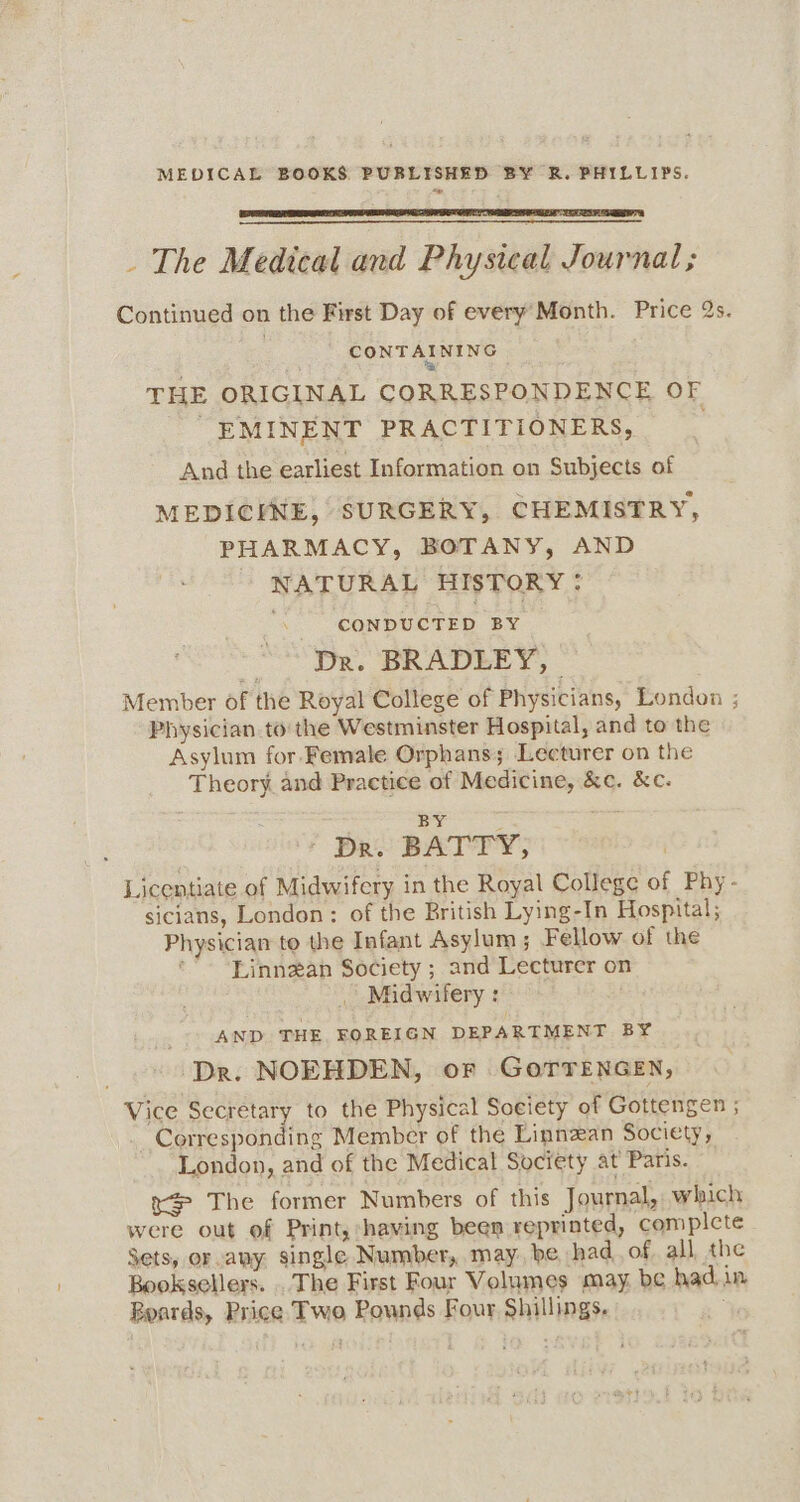 _ The Medical and Physical Journal; Continued on the First Day of every’Month. Price 2s. CONTA THE ORIGINAL CORRESPONDENCE OF “EMINENT PRACTITIONERS, _ And the earliest Information on Subjects of MEDICINE, SURGERY, CHEMISTRY, PHARMACY, BOTANY, AND NATURAL HISTORY: CONDUCTED BY < Dr. BRADLEY, Member of the Royal College of Physicians, London ; Physician to the Westminster Hospital, and to the Asylum for Female Orphans; Lecturer on the Theory and Practice of Medicine, &amp;c. &amp;c. BY , DR. BATTY, ) Licentiate of Midwifery in the Royal College of Phy- sicians, London: of the British Lying-In Hospital; Physician to the Infant Asylum; Fellow of the Linnzan Society ; and Lecturer on , Midwifery : - AND THE FOREIGN DEPARTMENT BY Dr. NOEHDEN, or GOoTTENGEN, Vice Secretary to the Physical Society of Gottengen ; Corresponding Member of the Linnzan Society, London, and of the Medical Society at Paris. x The former Numbers of this Journal, which were out of Print, having been reprinted, complcte Sets, or any single Number, may, be had, of, all the Booksellers. . The First Four Volumes may. be had.in Beards, Price Two Pounds Four Shillings.