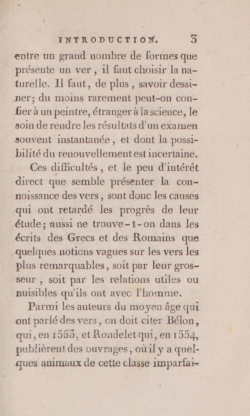 entre un grand nombre de formes que présente un ver , 1l faut choisir la na- turelle. II faut, de plus, savoir dessi- ner; du moins rarement peut-on con- fier à un peintre, étranger à lascience, le soin de rendre les résultats d’un examen souvent instantanée, et dont la possi- bilité du renouvellement est incertaine. Ces difficultés, et le peu d'intérêt direct que semble présenter la con- noissance des vers, sont donc les causes qui ont retardé les progrès de leur étude ; aussi ne trouve-t-on dans les écrits des Grecs et des Romains que quelques notions vagues sur Les vers les plus remarquables, soit par leur gros- seur , soit par les relations utiles ou nuisibles qu'ils ont avec l’homme. Parmi les auteurs du moyen âge qui ont parlé des vers, on doit citer Bélon, qui, en 1959, et Rondelet qui, en 1554, publièrent des ouvrages, où il y a quel- ques animaux de cette classe imparfat-