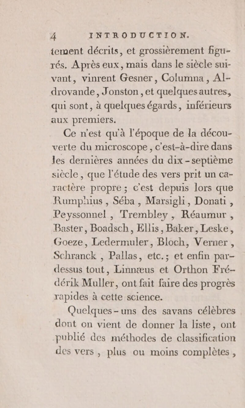 tement décrits, et grossièrement figu- rés. Après eux, mais dans le siècle sui- vant, vinrent Gesner, Columna , Al- drovande, Jonston ,et quelques autres, qui sont, à quelques égards, inférieurs aux premiers. Ce n'est qu'à l'époque de la décou- verte du microscope, c'est-à-dire dans les dernières années du dix -septième siècle , que l'étude des vers prit un ca- ractère propre ; c'est depuis lors que Rumphius , Séba, Marsigh, Donati, Peyssonnel , Trembley , Réaumur , Baster, Boadsch, Ellis, Baker, Leske, Goeze, Ledermuler, Bloch, Verner, Schranck , Pallas, etc.; et enfin par- dessus tout, Linnæus et Orthon Fré- dérik Muller, ont fait faire des progrès rapides à cette science. Quelques-uns des savans célèbres dont on vient de donner la liste, ont publié des méthodes de classification des vers , plus ou moins complètes ,