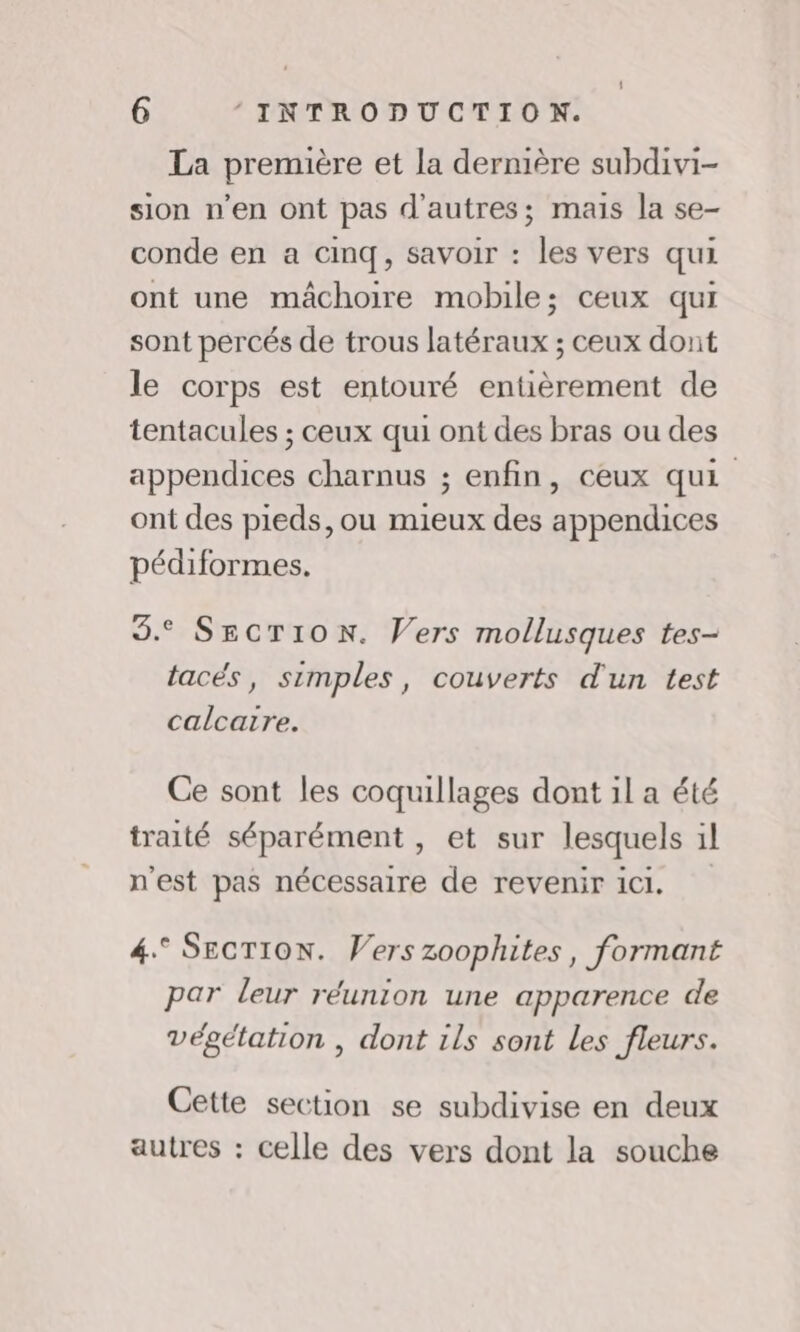 La première et la dernière subdivi- sion n’en ont pas d’autres; mais la se- conde en a Cinq, savoir : les vers qui ont une mâchoire mobile; ceux qui sont percés de trous latéraux ; ceux dont le corps est entouré entièrement de tentacules ; ceux qui ont des bras ou des appendices charnus ; enfin, ceux qui ont des pieds, ou mieux des appendices pédiformes. 3. SECTION. Vers mollusques tes tacés, simples, couverts d'un test calcaire. Ce sont les coquillages dont il a été traité séparément , et sur lesquels 1l n'est pas nécessaire de revenir ici. 4.° SECTION. Vers zoophites, formant par leur réunion une apparence de végétation , dont ils sont Les fleurs. Cette section se subdivise en deux autres : celle des vers dont la souche