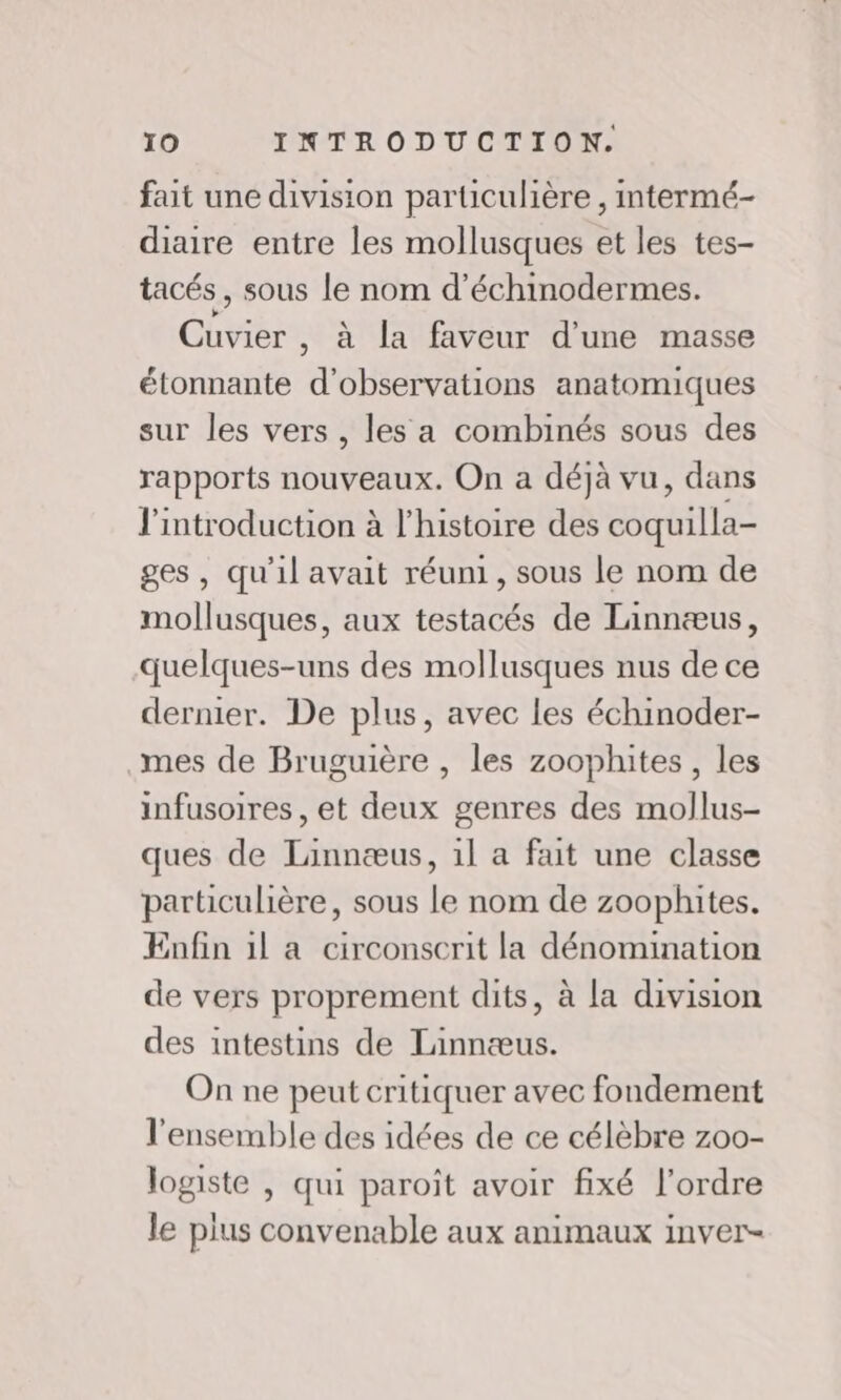 fait une division particulière , mtermé- diaire entre les mollusques et les tes- tacés , sous le nom d’échinodermes. Cuvier , à la faveur d'une masse étonnante d'observations anatomiques sur les vers , les a combinés sous des rapports nouveaux. On a déjà vu, dans l'introduction à l’histoire des coquilla- ges, qu'il avait réuni, sous le nom de mollusques, aux testacés de Linnæus, quelques-uns des mollusques nus de ce dernier. De plus, avec les échinoder- mes de Bruguière , les zoophites, les infusoires, et deux genres des mollus- ques de Linnæus, 1l a fait une classe particulière, sous le nom de zoophites. Enfin il a circonscrit la dénomination de vers proprement dits, à la division des intestins de Tinnæus. On ne peut critiquer avec fondement l'ensemble des idées de ce célèbre zoo- logiste , qui paroît avoir fixé l’ordre le plus convenable aux animaux inver-