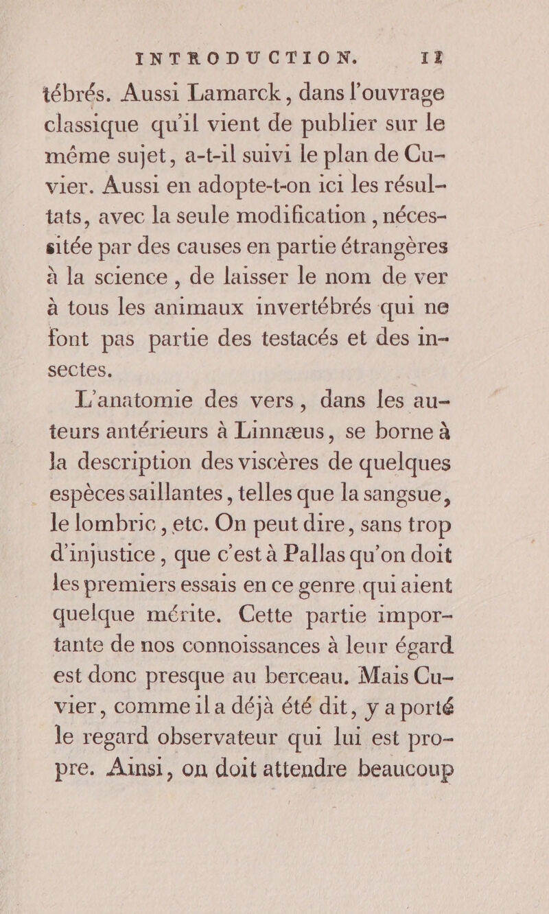 tébrés. Aussi Lamarck, dans l'ouvrage classique qu'il vient de publier sur le même sujet, a-t-1l suivi le plan de Cu- vier. Aussi en adopte-t-on ici les résul- tats, avec la seule modification , néces- sitée par des causes en partie étrangères à la science , de laisser le nom de ver à tous les animaux invertébrés qui ne font pas partie des testacés et des in- sectes. L'anatomie des vers, dans les au- teurs antérieurs à Linnæus, se borne à la description des viscères de quelques espèces saillantes , telles que la sangsue, le lombric , etc. On peut dire, sans trop d'injustice , que c’est à Pallas qu’on doit les premiers essais en ce genre qui aient quelque mérite. Cette partie impor- tante de nos connoïssances à leur égard est donc presque au berceau. Mais Cu- vier, comme 1l a déjà été dit, y a porté le regard observateur qui lui est pro- pre. Ainsi, on doit attendre beaucoup