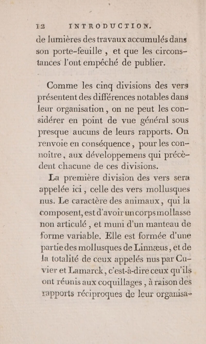 ” 12 INTRODUCTION. de lumières des travaux accumulés dans son porte-feuille , et que les circons- tances l'ont empêché de publier. Comme les cinq divisions des vers présentent des différences notables dans leur organisation , on ne peut les con- sidérer en point de vue général sous presque aucuns de leurs rapports. On renvoie en conséquence, pour les con- noître, aux développemens qui précè- dent chacune de ces divisions. La première division des vers sera appelée 1c1, celle des vers mollusques nus. Le caractère des animaux, qui la composent, est d'avoir uncorpsmollasse non articulé , et muni d’un manteau de forme variable. Elle est formée d’une partie des mollusques de Linnæus, et de la totalité de ceux appelés nus par Cu- vier et Lamarck, c’est-à-dire ceux qu'ils ont réunis aux coquillages , à raison des rapports réciproques de leur organisa