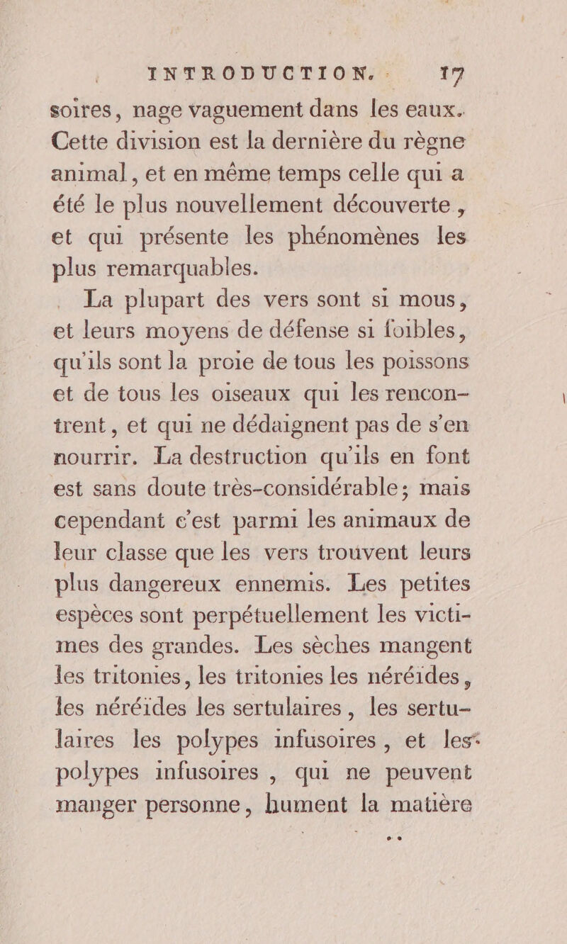 soires, nage vaguement dans les eaux. Cette division est la dernière du règne animal , et en même temps celle qui a été le plus nouvellement découverte , et qui présente les phénomènes les plus remarquables. La plupart des vers sont si mous, et leurs moyens de défense si foibles, qu'ils sont la proie de tous les poissons et de tous les oiseaux qui les rencon- trent, et qui ne dédaignent pas de s’en nourrir. La destruction qu'ils en font est sans doute très-considérable; mais cependant c’est parmi les animaux de leur classe que les vers trouvent leurs plus dangereux ennemis. Les petites espèces sont perpétuellement les victi- mes des grandes. Les sèches mangent les tritonies, les tritonies les néréides, les néréides les sertulaires, les sertu- laives les polypes infusoires , et les: polypes infusoires , qui ne peuvent manger personne, hument la matière CE