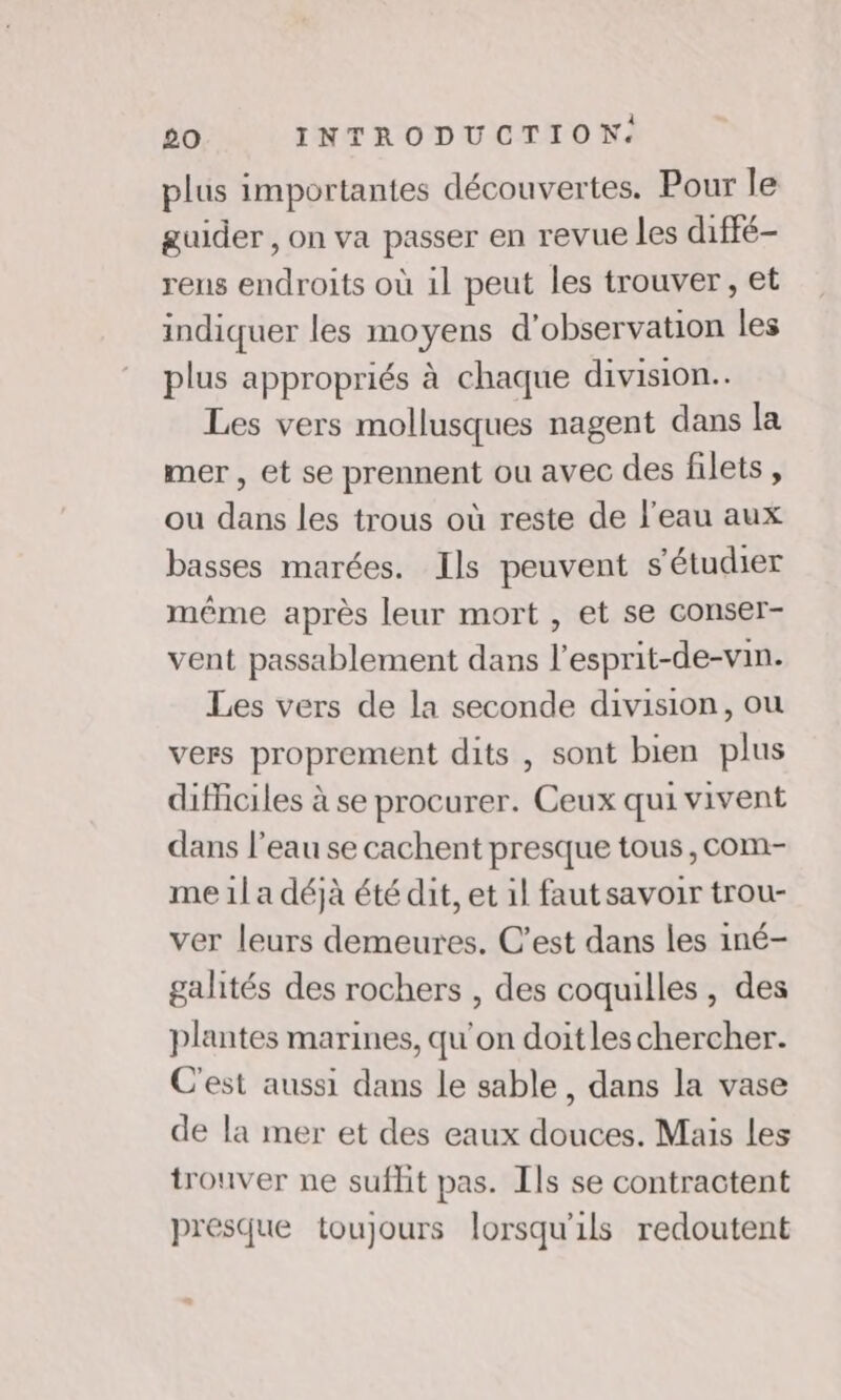 plus importantes découvertes. Pour le guider , on va passer en revue les diffé- rens endroits où 1l peut les trouver, et indiquer les moyens d'observation les plus appropriés à chaque division. Les vers mollusques nagent dans la mer, et se prennent ou avec des filets, ou dans les trous où reste de l'eau aux basses marées. Ils peuvent s’étudier même après leur mort , et se conser- vent passablement dans l’esprit-de-vin. Les vers de la seconde division, ou vers proprement dits , sont bien plus difficiles à se procurer. Ceux qui vivent dans l’eau se cachent presque tous, com- me 1l a déjà été dit, et il faut savoir trou- ver leurs demeures. C’est dans les iné- gahtés des rochers , des coquilles , des plantes marines, qu'on doitles chercher. C'est aussi dans le sable, dans la vase de la mer et des eaux douces. Mais les trouver ne suffit pas. Ils se contractent presque toujours lorsqu'ils redoutent