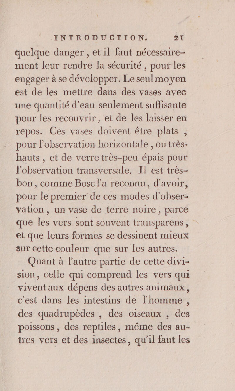 quelque danger , et 1l faut nécessaire ment leur rendre la sécurité , pour les engager à se développer. Le seul moyen est de les mettre dans des vases avec une quantité d'eau seulement suffisante pour les recouvrir, et de les laisser en repos. Ces vases doivent être plats , pour l'observation horizontale , ou très- hauts, et de verre très-peu épais pour l'observation transversale. Il est très- bon, comme Bosc l’a reconnu, d’avoir, pour le premier de ces modes d’obser- vation , un vase de terre noire, parce que les vers sont souvent transparens , et que leurs formes se dessinent mieux sur cette couleur que sur les autres. Quant à l’autre partie de cette divi- sion, celle qui comprend les vers qui vivent aux dépens des autres animaux, c'est dans les intestins de l'homme , des quadrupèdes , des oiseaux , des poissons , des reptiles, même des au- tres vers et des insectes, qu’il faut les