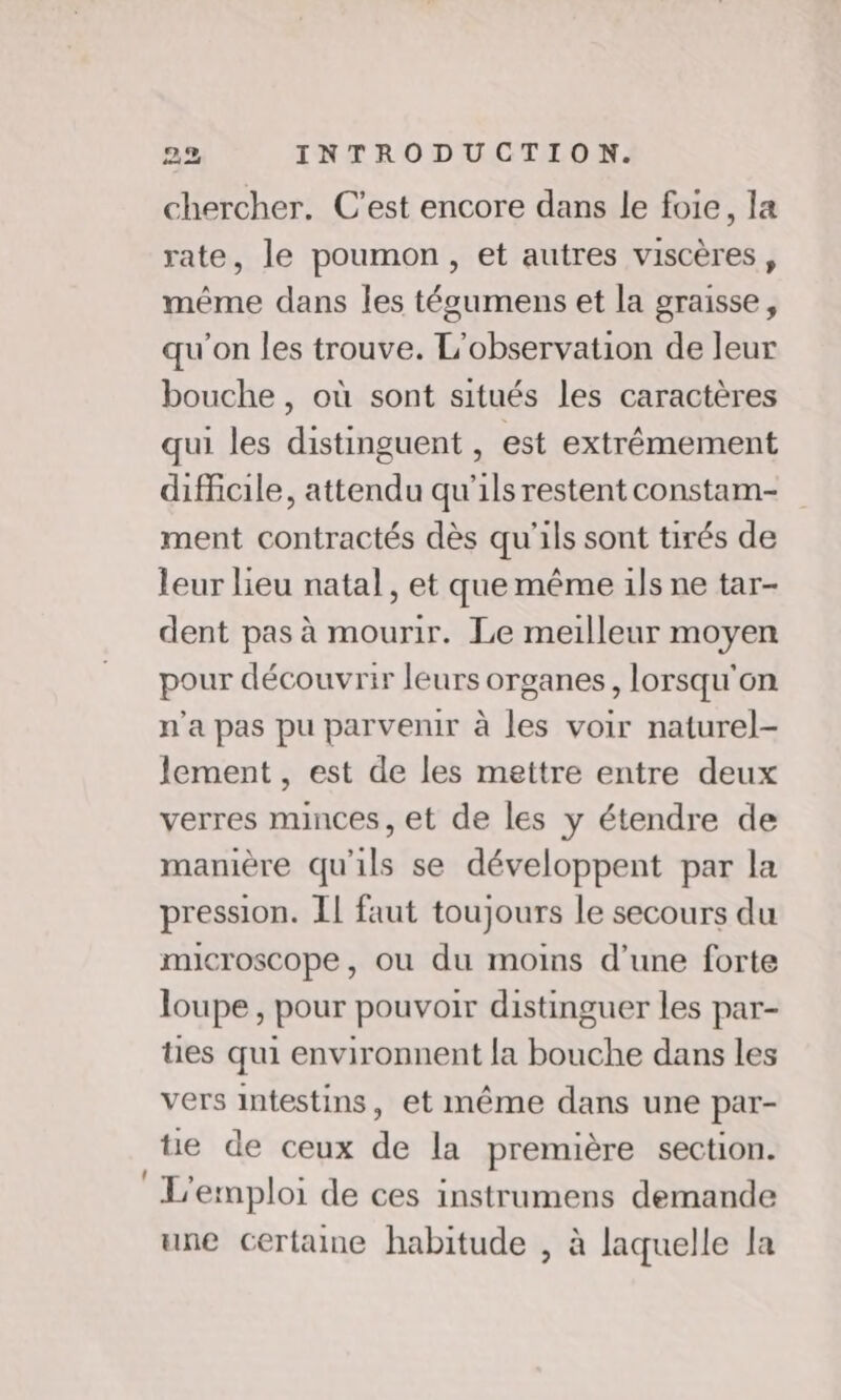 chercher. C'est encore dans le foie, la rate, le poumon, et autres viscères, méme dans les técumens et la graisse, qu'on les trouve. L'observation de leur bouche, où sont situés les caractères qui les distinguent , est extrêmement difficile, attendu qu'ils restent constam- ment contractés dès qu'ils sont tirés de leur lieu natal, et que même ils ne tar- dent pas à mourir. Le meilleur moyen pour découvrir leurs organes, lorsqu'on n'a pas pu parvenir à les voir naturel- lement , est de les mettre entre deux verres minces, et de les y étendre de manière qu'ils se développent par la pression. IL faut toujours le secours du microscope, ou du moins d’une forte loupe, pour pouvoir distinguer les par- ües qui environnent la bouche dans les vers intestins, et même dans une par- te de ceux de la première section. L'emploi de ces instrumens demande une certaine habitude , à laquelle la